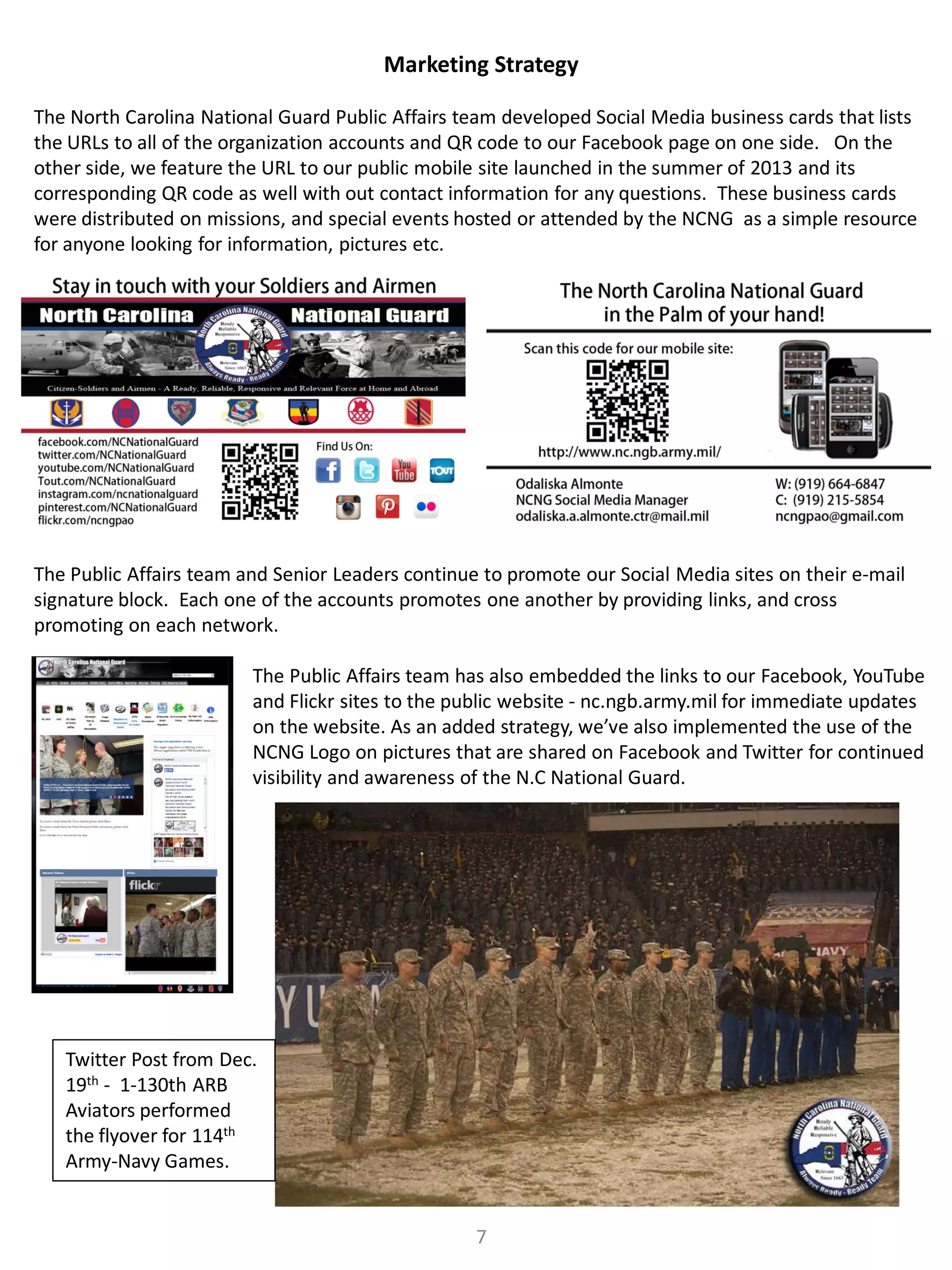 Marketing Strategy
The North Carolina National Guard Public Affairs team developed Social Media business cards that lists
the URLs to all of the organization accounts and QR code to our Facebook page on one side. On the
other side, we feature the URL to our public mobile site launched in the summer of 2013 and its
corresponding QR code as well with out contact information for any questions. These business cards
were distributed on missions, and special events hosted or attended by the NCNG as a simple resource
for anyone looking for information, pictures etc.

The Public Affairs team and Senior Leaders continue to promote our Social Media sites on their e-mail
signature block. Each one of the accounts promotes one another by providing links, and cross
promoting on each network.
The Public Affairs team has also embedded the links to our Facebook, YouTube
and Flickr sites to the public website - nc.ngb.army.mil for immediate updates
on the website. As an added strategy, we’ve also implemented the use of the
NCNG Logo on pictures that are shared on Facebook and Twitter for continued
visibility and awareness of the N.C National Guard.

Twitter Post from Dec.
19th - 1-130th ARB
Aviators performed
the flyover for 114th
Army-Navy Games.
7

 