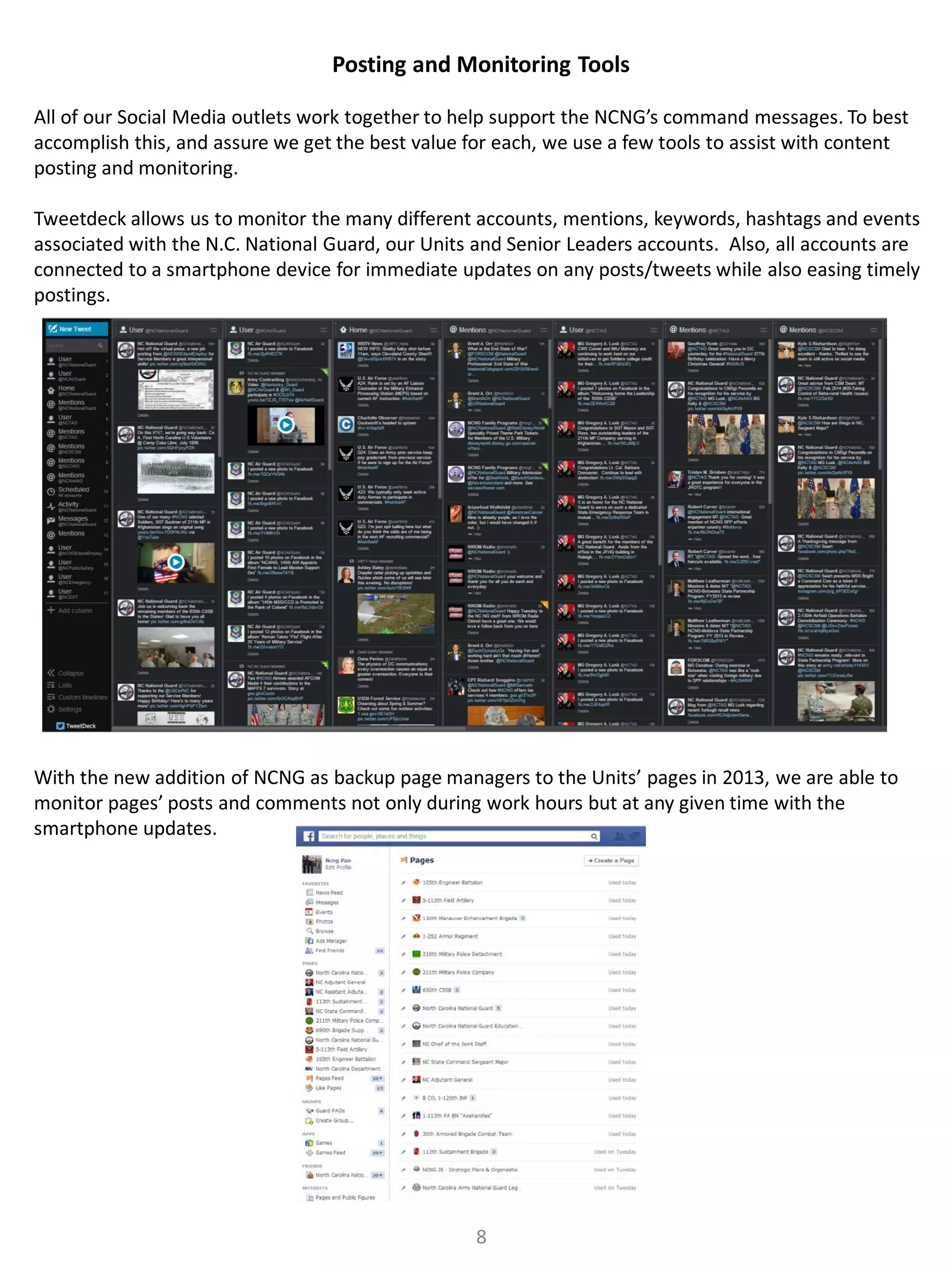 Posting and Monitoring Tools
All of our Social Media outlets work together to help support the NCNG’s command messages. To best
accomplish this, and assure we get the best value for each, we use a few tools to assist with content
posting and monitoring.
Tweetdeck allows us to monitor the many different accounts, mentions, keywords, hashtags and events
associated with the N.C. National Guard, our Units and Senior Leaders accounts. Also, all accounts are
connected to a smartphone device for immediate updates on any posts/tweets while also easing timely
postings.

With the new addition of NCNG as backup page managers to the Units’ pages in 2013, we are able to
monitor pages’ posts and comments not only during work hours but at any given time with the
smartphone updates.

8

 