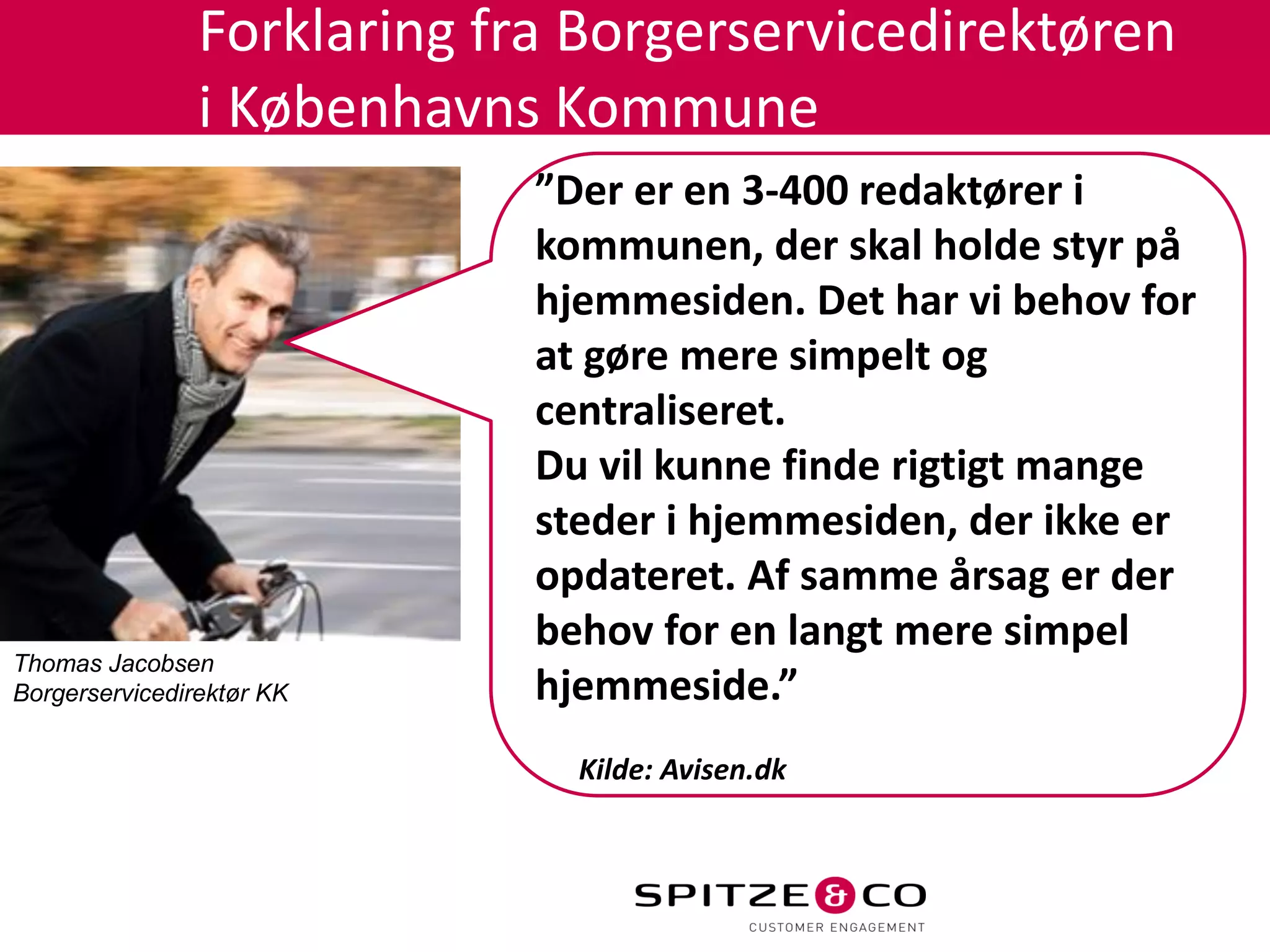 Forklaring fra Borgerservicedirektøren
                i Københavns Kommune
                             ”Der er en 3-400 redaktører i
                             kommunen, der skal holde styr på
                             hjemmesiden. Det har vi behov for
                             at gøre mere simpelt og
                             centraliseret.
                             Du vil kunne finde rigtigt mange
                             steder i hjemmesiden, der ikke er
                             opdateret. Af samme årsag er der
                             behov for en langt mere simpel
Thomas Jacobsen
Borgerservicedirektør KK     hjemmeside.”
                               Kilde: Avisen.dk
 