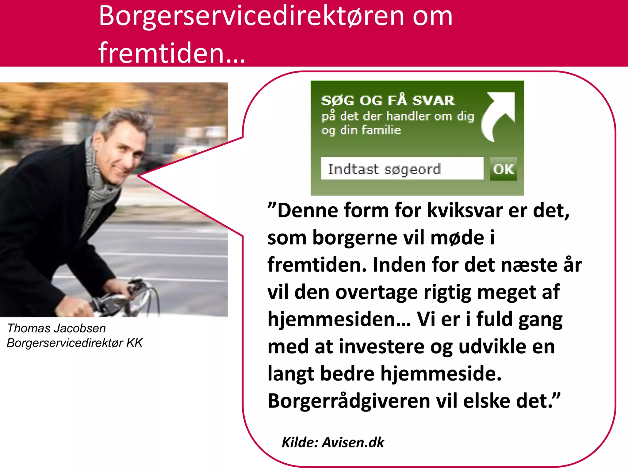 Borgerservicedirektøren om
                fremtiden…



                            ”Denne form for kviksvar er det,
                            som borgerne vil møde i
                            fremtiden. Inden for det næste år
                            vil den overtage rigtig meget af
Thomas Jacobsen
                            hjemmesiden… Vi er i fuld gang
Borgerservicedirektør KK
                            med at investere og udvikle en
                            langt bedre hjemmeside.
                            Borgerrådgiveren vil elske det.”
                             Kilde: Avisen.dk
 