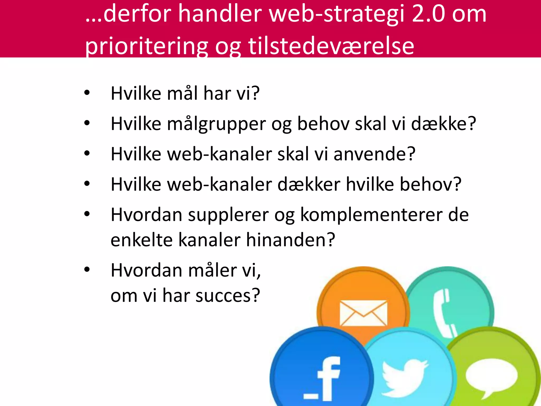 …derfor handler web-strategi 2.0 om
prioritering og tilstedeværelse
• Hvilke mål har vi?
• Hvilke målgrupper og behov skal vi dække?
• Hvilke web-kanaler skal vi anvende?
• Hvilke web-kanaler dækker hvilke behov?
• Hvordan supplerer og komplementerer de
  enkelte kanaler hinanden?
• Hvordan måler vi,
  om vi har succes?
 