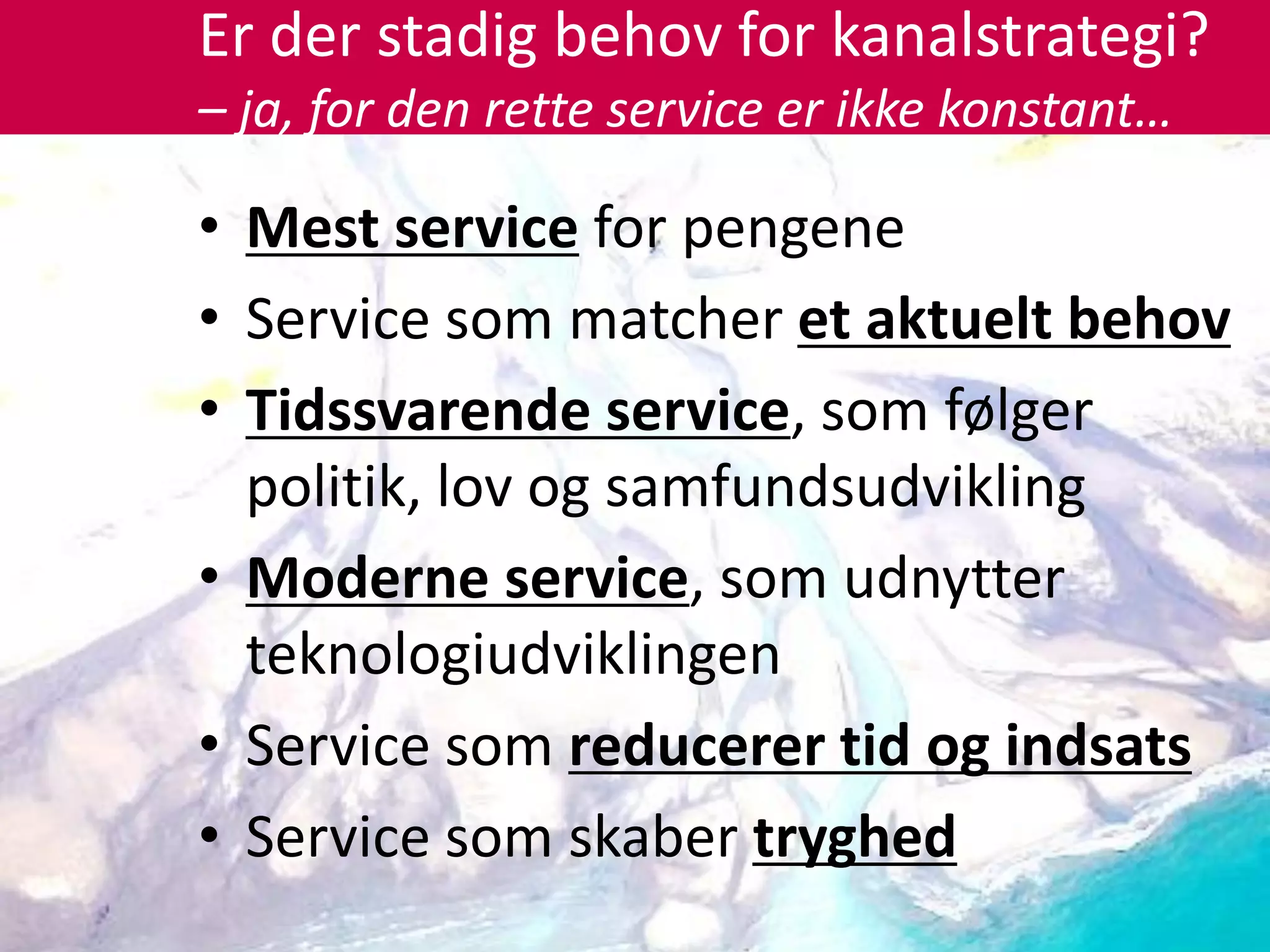 Er der stadig behov for kanalstrategi?
– ja, for den rette service er ikke konstant…

• Mest service for pengene
• Service som matcher et aktuelt behov
• Tidssvarende service, som følger
  politik, lov og samfundsudvikling
• Moderne service, som udnytter
  teknologiudviklingen
• Service som reducerer tid og indsats
• Service som skaber tryghed
 