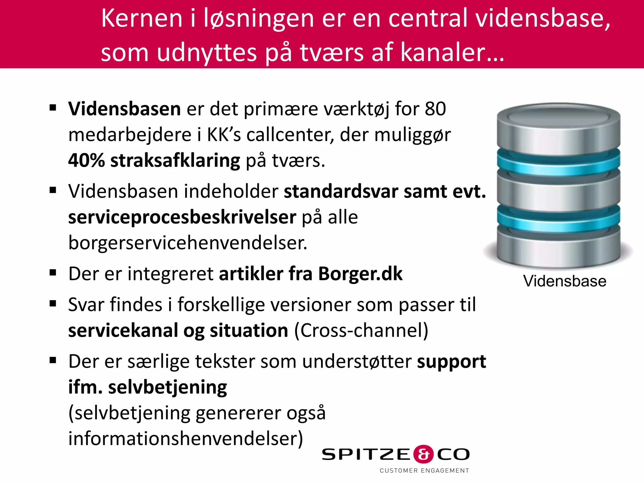Kernen i løsningen er en central vidensbase,
      som udnyttes på tværs af kanaler…
 Vidensbasen er det primære værktøj for 80
  medarbejdere i KK’s callcenter, der muliggør
  40% straksafklaring på tværs.
 Vidensbasen indeholder standardsvar samt evt.
  serviceprocesbeskrivelser på alle
  borgerservicehenvendelser.
 Der er integreret artikler fra Borger.dk             Vidensbase
 Svar findes i forskellige versioner som passer til
  servicekanal og situation (Cross-channel)
 Der er særlige tekster som understøtter support
  ifm. selvbetjening
  (selvbetjening genererer også
  informationshenvendelser)
 