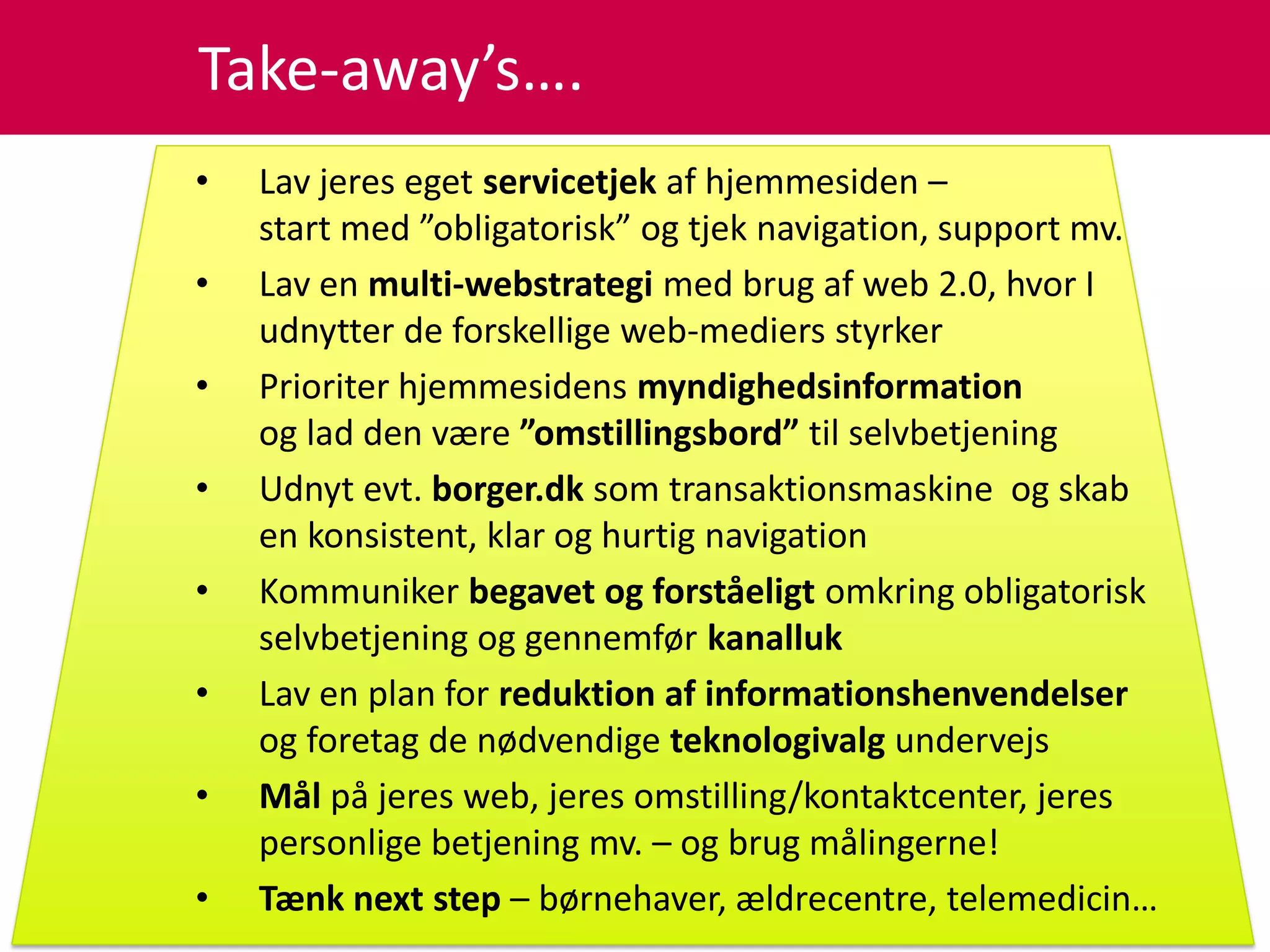 Take-away’s….
•   Lav jeres eget servicetjek af hjemmesiden –
    start med ”obligatorisk” og tjek navigation, support mv.
•   Lav en multi-webstrategi med brug af web 2.0, hvor I
    udnytter de forskellige web-mediers styrker
•   Prioriter hjemmesidens myndighedsinformation
    og lad den være ”omstillingsbord” til selvbetjening
•   Udnyt evt. borger.dk som transaktionsmaskine og skab
    en konsistent, klar og hurtig navigation
•   Kommuniker begavet og forståeligt omkring obligatorisk
    selvbetjening og gennemfør kanalluk
•   Lav en plan for reduktion af informationshenvendelser
    og foretag de nødvendige teknologivalg undervejs
•   Mål på jeres web, jeres omstilling/kontaktcenter, jeres
    personlige betjening mv. – og brug målingerne!
•   Tænk next step – børnehaver, ældrecentre, telemedicin…
 