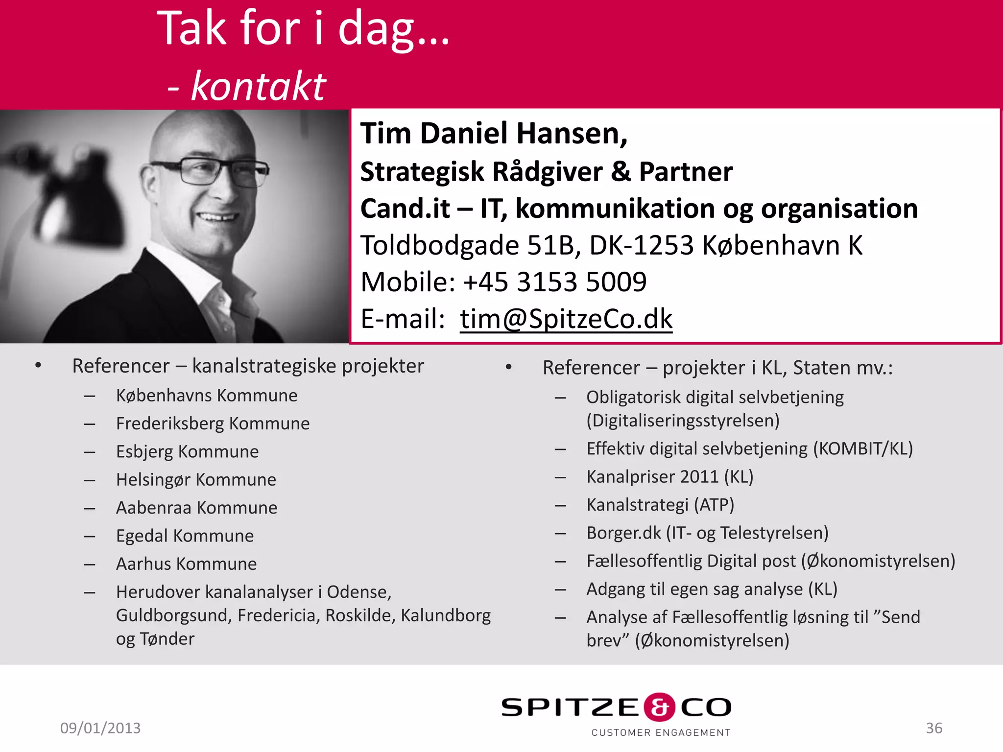 Tak for i dag…
                 - kontakt
                                       Tim Daniel Hansen,
                                       Strategisk Rådgiver & Partner
                                       Cand.it – IT, kommunikation og organisation
                                       Toldbodgade 51B, DK-1253 København K
                                       Mobile: +45 3153 5009
                                       E-mail: tim@SpitzeCo.dk
•    Referencer – kanalstrategiske projekter               •   Referencer – projekter i KL, Staten mv.:
      –   Københavns Kommune                                    –   Obligatorisk digital selvbetjening
      –   Frederiksberg Kommune                                     (Digitaliseringsstyrelsen)
      –   Esbjerg Kommune                                       –   Effektiv digital selvbetjening (KOMBIT/KL)
      –   Helsingør Kommune                                     –   Kanalpriser 2011 (KL)
      –   Aabenraa Kommune                                      –   Kanalstrategi (ATP)
      –   Egedal Kommune                                        –   Borger.dk (IT- og Telestyrelsen)
      –   Aarhus Kommune                                        –   Fællesoffentlig Digital post (Økonomistyrelsen)
      –   Herudover kanalanalyser i Odense,                     –   Adgang til egen sag analyse (KL)
          Guldborgsund, Fredericia, Roskilde, Kalundborg        –   Analyse af Fællesoffentlig løsning til ”Send
          og Tønder                                                 brev” (Økonomistyrelsen)



    09/01/2013                                                                                                 36
 