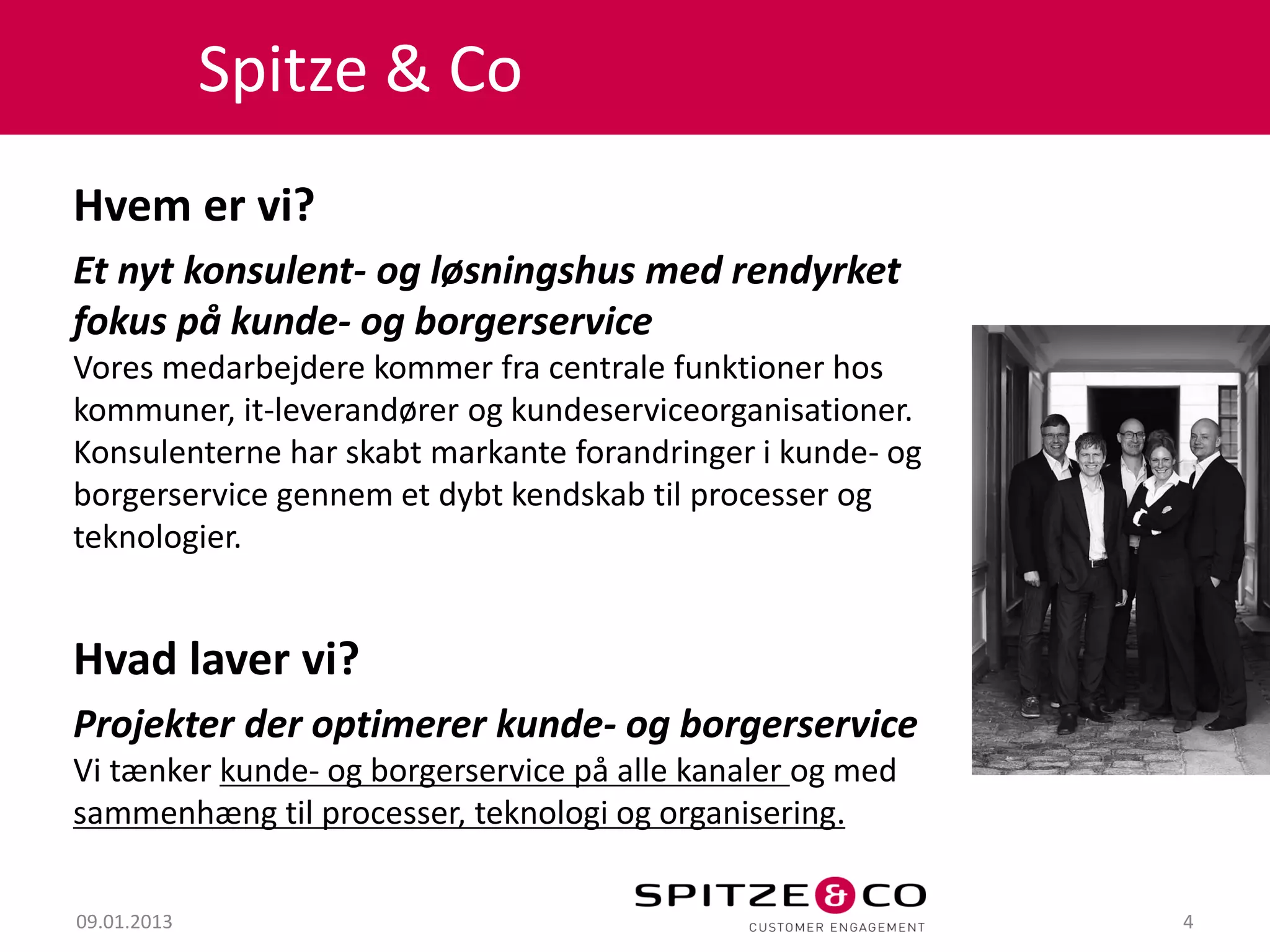 Spitze & Co
Hvem er vi?
Et nyt konsulent- og løsningshus med rendyrket
fokus på kunde- og borgerservice
Vores medarbejdere kommer fra centrale funktioner hos
kommuner, it-leverandører og kundeserviceorganisationer.
Konsulenterne har skabt markante forandringer i kunde- og
borgerservice gennem et dybt kendskab til processer og
teknologier.


Hvad laver vi?
Projekter der optimerer kunde- og borgerservice
Vi tænker kunde- og borgerservice på alle kanaler og med
sammenhæng til processer, teknologi og organisering.

09.01.2013                                                  4
 