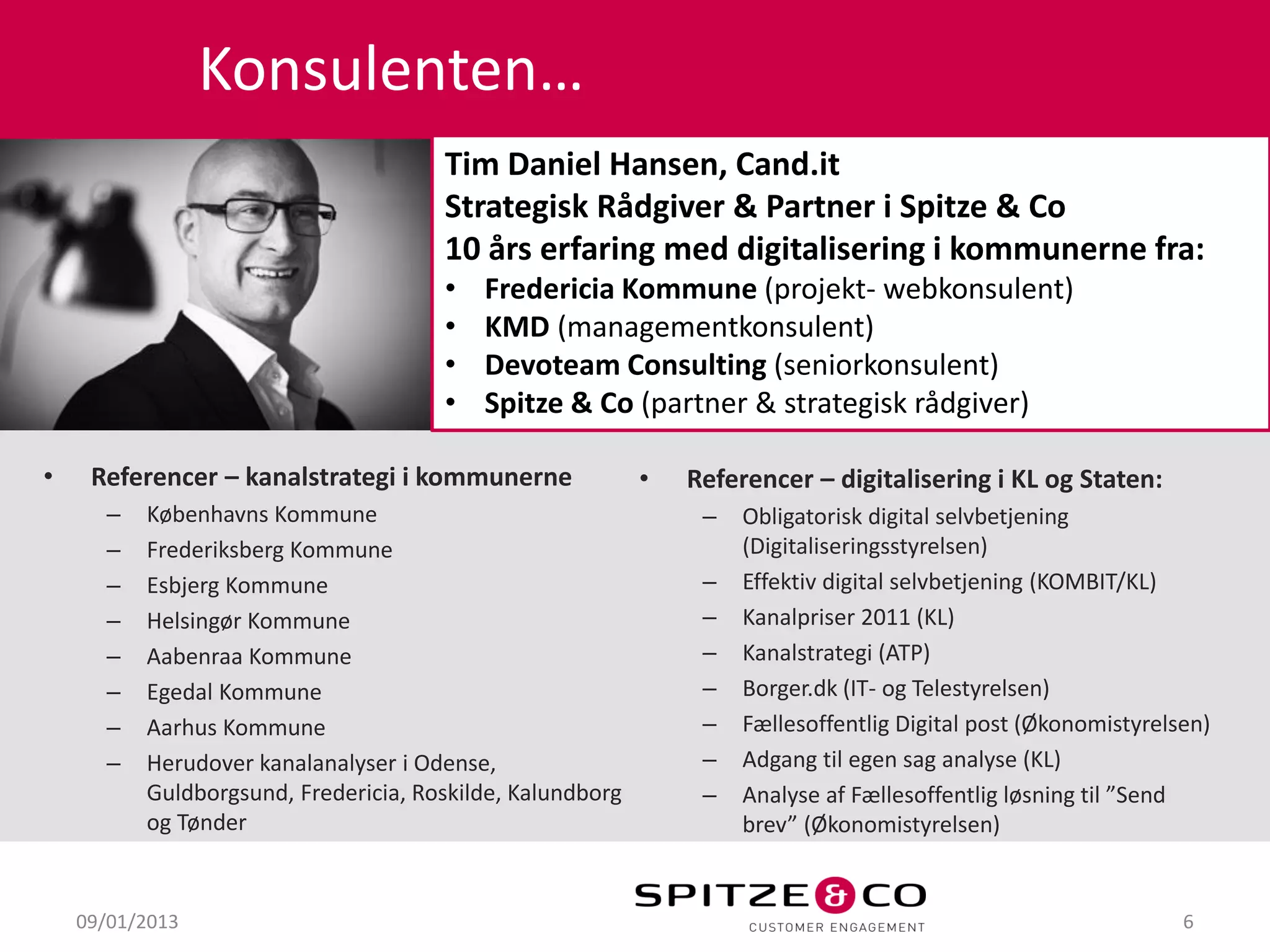 Konsulenten…
                                      Tim Daniel Hansen, Cand.it
                                      Strategisk Rådgiver & Partner i Spitze & Co
                                      10 års erfaring med digitalisering i kommunerne fra:
                                      •   Fredericia Kommune (projekt- webkonsulent)
                                      •   KMD (managementkonsulent)
                                      •   Devoteam Consulting (seniorkonsulent)
                                      •   Spitze & Co (partner & strategisk rådgiver)

•    Referencer – kanalstrategi i kommunerne               •   Referencer – digitalisering i KL og Staten:
      –   Københavns Kommune                                    –   Obligatorisk digital selvbetjening
      –   Frederiksberg Kommune                                     (Digitaliseringsstyrelsen)
      –   Esbjerg Kommune                                       –   Effektiv digital selvbetjening (KOMBIT/KL)
      –   Helsingør Kommune                                     –   Kanalpriser 2011 (KL)
      –   Aabenraa Kommune                                      –   Kanalstrategi (ATP)
      –   Egedal Kommune                                        –   Borger.dk (IT- og Telestyrelsen)
      –   Aarhus Kommune                                        –   Fællesoffentlig Digital post (Økonomistyrelsen)
      –   Herudover kanalanalyser i Odense,                     –   Adgang til egen sag analyse (KL)
          Guldborgsund, Fredericia, Roskilde, Kalundborg        –   Analyse af Fællesoffentlig løsning til ”Send
          og Tønder                                                 brev” (Økonomistyrelsen)


    09/01/2013                                                                                                  6
 