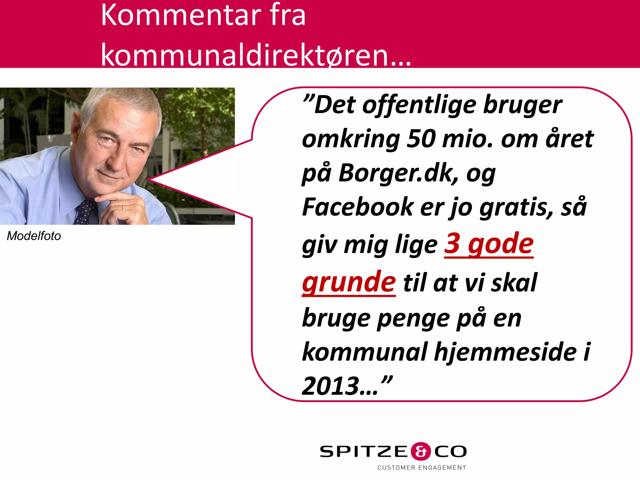 Kommentar fra
            kommunaldirektøren…
                        ”Det offentlige bruger
                        omkring 50 mio. om året
                        på Borger.dk, og
                        Facebook er jo gratis, så
Modelfoto
                        giv mig lige 3 gode
                        grunde til at vi skal
                        bruge penge på en
                        kommunal hjemmeside i
                        2013…”
 