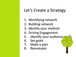 Let’s Create a Strategy
1.   Identifying network
2.   Building network
3.   Identify your method
4.   Driving Engagement
5.     Identify your audience
6.     Set goals
7.     Make a plan
8.     Reevaluate
 
