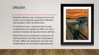 ORIGEM
• Devemos destacar que o Expressionismo não
possui uma localização geográfica definida e
sua duração é difícil de determinar.
• O consenso é que o expressionismo surgiu
na Alemanha em meados de 1905. Por isso é
também chamado de Expressionismo alemão.
• Edvard Munch é considerado o precursor do
Expressionismo. Sua obra mais importante é
O Grito (1893), ela representa uma das mais
emblemáticas do movimento expressionista.
 