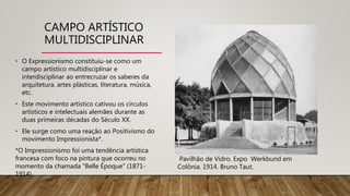 CAMPO ARTÍSTICO
MULTIDISCIPLINAR
• O Expressionismo constituiu-se como um
campo artístico multidisciplinar e
interdisciplinar ao entrecruzar os saberes da
arquitetura, artes plásticas, literatura, música,
etc.
• Este movimento artístico cativou os círculos
artísticos e intelectuais alemães durante as
duas primeiras décadas do Século XX.
• Ele surge como uma reação ao Positivismo do
movimento Impressionista*.
*O Impressionismo foi uma tendência artística
francesa com foco na pintura que ocorreu no
momento da chamada "Belle Époque" (1871-
1914).
Pavilhão de Vidro. Expo Werkbund em
Colônia. 1914. Bruno Taut.
 