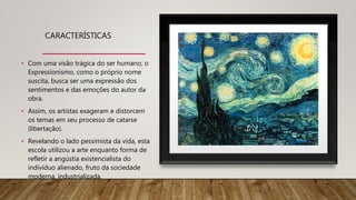 CARACTERÍSTICAS
• Com uma visão trágica do ser humano, o
Expressionismo, como o próprio nome
suscita, busca ser uma expressão dos
sentimentos e das emoções do autor da
obra.
• Assim, os artistas exageram e distorcem
os temas em seu processo de catarse
(libertação).
• Revelando o lado pessimista da vida, esta
escola utilizou a arte enquanto forma de
refletir a angústia existencialista do
indivíduo alienado, fruto da sociedade
moderna, industrializada.
 