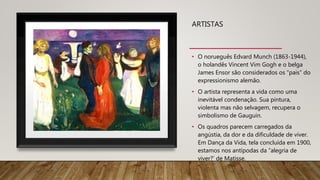 ARTISTAS
• O norueguês Edvard Munch (1863-1944),
o holandês Vincent Vim Gogh e o belga
James Ensor são considerados os “pais” do
expressionismo alemão.
• O artista representa a vida como uma
inevitável condenação. Sua pintura,
violenta mas não selvagem, recupera o
simbolismo de Gauguin.
• Os quadros parecem carregados da
angústia, da dor e da dificuldade de viver.
Em Dança da Vida, tela concluída em 1900,
estamos nos antípodas da “alegria de
viver?’ de Matisse.
 