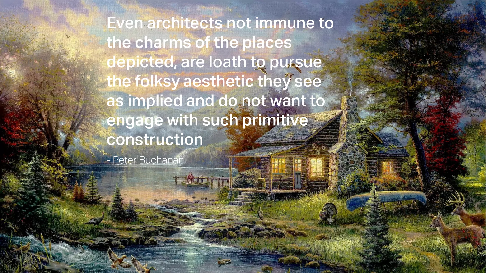 Even architects not immune to
the charms of the places
depicted, are loath to pursue
the folksy aesthetic they see
as implied and do not want to
engage with such primitive
construction
- Peter Buchanan
 