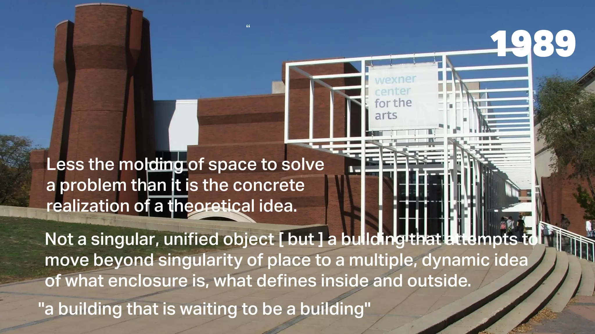 “
Less the molding of space to solve
a problem than it is the concrete
realization of a theoretical idea.
Not a singular, unified object [ but ] a building that attempts to
move beyond singularity of place to a multiple, dynamic idea
of what enclosure is, what defines inside and outside.
''a building that is waiting to be a building''
1989
 