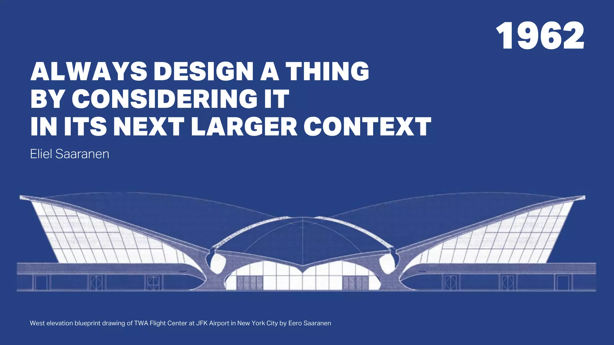1962
West elevation blueprint drawing of TWA Flight Center at JFK Airport in New York City by Eero Saaranen
ALWAYS DESIGN A THING
BY CONSIDERING IT
IN ITS NEXT LARGER CONTEXT
Eliel Saaranen
 