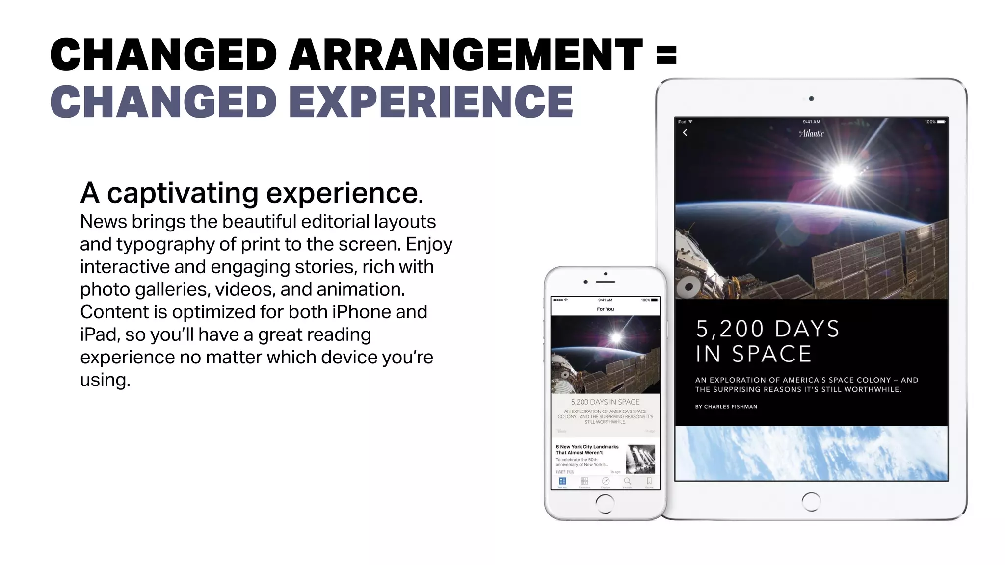 A captivating experience.
News brings the beautiful editorial layouts
and typography of print to the screen. Enjoy
interactive and engaging stories, rich with
photo galleries, videos, and animation.
Content is optimized for both iPhone and
iPad, so you’ll have a great reading
experience no matter which device you’re
using.
CHANGED ARRANGEMENT =
CHANGED EXPERIENCE
 