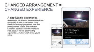 A captivating experience.
News brings the beautiful editorial layouts and
typography of print to the screen. Enjoy
interactive and engaging stories, rich with
photo galleries, videos, and animation.
Content is optimized for both iPhone and
iPad, so you’ll have a great reading
experience no matter which device you’re
using.
CHANGED ARRANGEMENT =
CHANGED EXPERIENCE
 