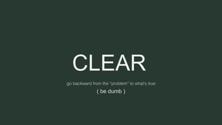 CLEAR
go backward from the “problem” to what’s true
( be dumb )
 