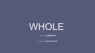 WHOLE
not things, patterns
not objects, ecosystems.
 