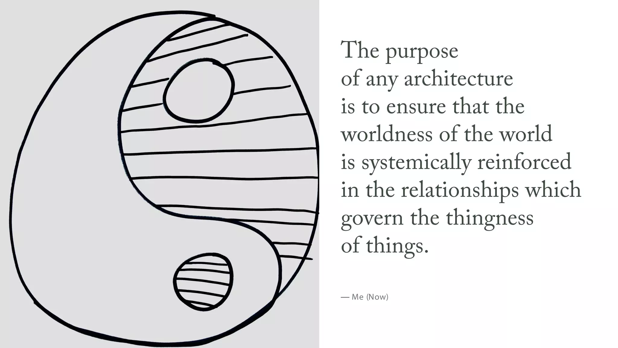 The purpose
of any architecture
is to ensure that the
worldness of the world
is systemically reinforced
in the relationships which
govern the thingness
of things.
— Me (Now)
 