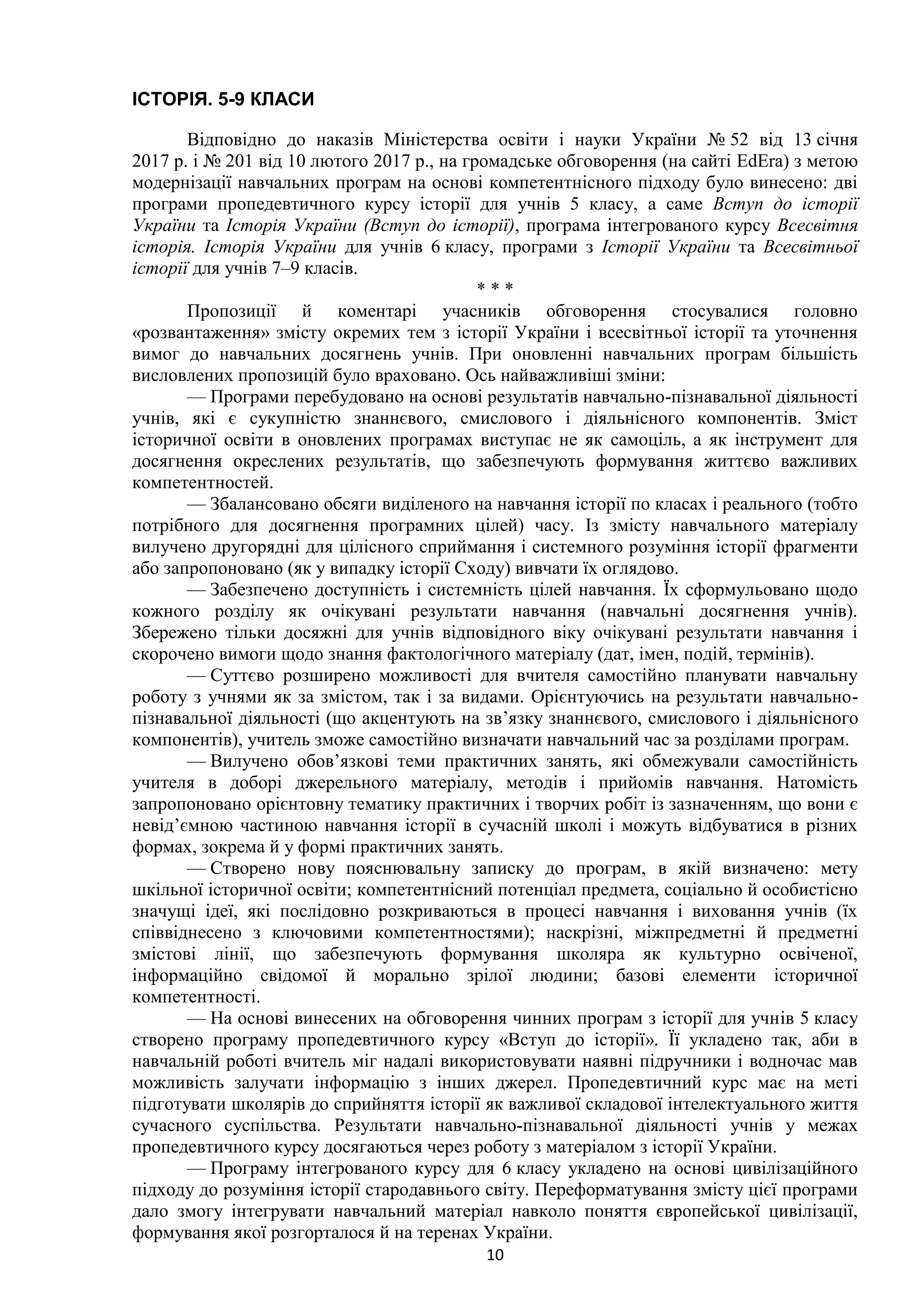 10
ІСТОРІЯ. 5-9 КЛАСИ
Відповідно до наказів Міністерства освіти і науки України № 52 від 13 січня
2017 р. і № 201 від 10 лютого 2017 р., на громадське обговорення (на сайті EdEra) з метою
модернізації навчальних програм на основі компетентнісного підходу було винесено: дві
програми пропедевтичного курсу історії для учнів 5 класу, а саме Вступ до історії
України та Історія України (Вступ до історії), програма інтегрованого курсу Всесвітня
історія. Історія України для учнів 6 класу, програми з Історії України та Всесвітньої
історії для учнів 7–9 класів.
* * *
Пропозиції й коментарі учасників обговорення стосувалися головно
«розвантаження» змісту окремих тем з історії України і всесвітньої історії та уточнення
вимог до навчальних досягнень учнів. При оновленні навчальних програм більшість
висловлених пропозицій було враховано. Ось найважливіші зміни:
— Програми перебудовано на основі результатів навчально-пізнавальної діяльності
учнів, які є сукупністю знаннєвого, смислового і діяльнісного компонентів. Зміст
історичної освіти в оновлених програмах виступає не як самоціль, а як інструмент для
досягнення окреслених результатів, що забезпечують формування життєво важливих
компетентностей.
— Збалансовано обсяги виділеного на навчання історії по класах і реального (тобто
потрібного для досягнення програмних цілей) часу. Із змісту навчального матеріалу
вилучено другорядні для цілісного сприймання і системного розуміння історії фрагменти
або запропоновано (як у випадку історії Сходу) вивчати їх оглядово.
— Забезпечено доступність і системність цілей навчання. Їх сформульовано щодо
кожного розділу як очікувані результати навчання (навчальні досягнення учнів).
Збережено тільки досяжні для учнів відповідного віку очікувані результати навчання і
скорочено вимоги щодо знання фактологічного матеріалу (дат, імен, подій, термінів).
— Суттєво розширено можливості для вчителя самостійно планувати навчальну
роботу з учнями як за змістом, так і за видами. Орієнтуючись на результати навчально-
пізнавальної діяльності (що акцентують на зв’язку знаннєвого, смислового і діяльнісного
компонентів), учитель зможе самостійно визначати навчальний час за розділами програм.
— Вилучено обов’язкові теми практичних занять, які обмежували самостійність
учителя в доборі джерельного матеріалу, методів і прийомів навчання. Натомість
запропоновано орієнтовну тематику практичних і творчих робіт із зазначенням, що вони є
невід’ємною частиною навчання історії в сучасній школі і можуть відбуватися в різних
формах, зокрема й у формі практичних занять.
— Створено нову пояснювальну записку до програм, в якій визначено: мету
шкільної історичної освіти; компетентнісний потенціал предмета, соціально й особистісно
значущі ідеї, які послідовно розкриваються в процесі навчання і виховання учнів (їх
співвіднесено з ключовими компетентностями); наскрізні, міжпредметні й предметні
змістові лінії, що забезпечують формування школяра як культурно освіченої,
інформаційно свідомої й морально зрілої людини; базові елементи історичної
компетентності.
— На основі винесених на обговорення чинних програм з історії для учнів 5 класу
створено програму пропедевтичного курсу «Вступ до історії». Її укладено так, аби в
навчальній роботі вчитель міг надалі використовувати наявні підручники і водночас мав
можливість залучати інформацію з інших джерел. Пропедевтичний курс має на меті
підготувати школярів до сприйняття історії як важливої складової інтелектуального життя
сучасного суспільства. Результати навчально-пізнавальної діяльності учнів у межах
пропедевтичного курсу досягаються через роботу з матеріалом з історії України.
— Програму інтегрованого курсу для 6 класу укладено на основі цивілізаційного
підходу до розуміння історії стародавнього світу. Переформатування змісту цієї програми
дало змогу інтегрувати навчальний матеріал навколо поняття європейської цивілізації,
формування якої розгорталося й на теренах України.
 