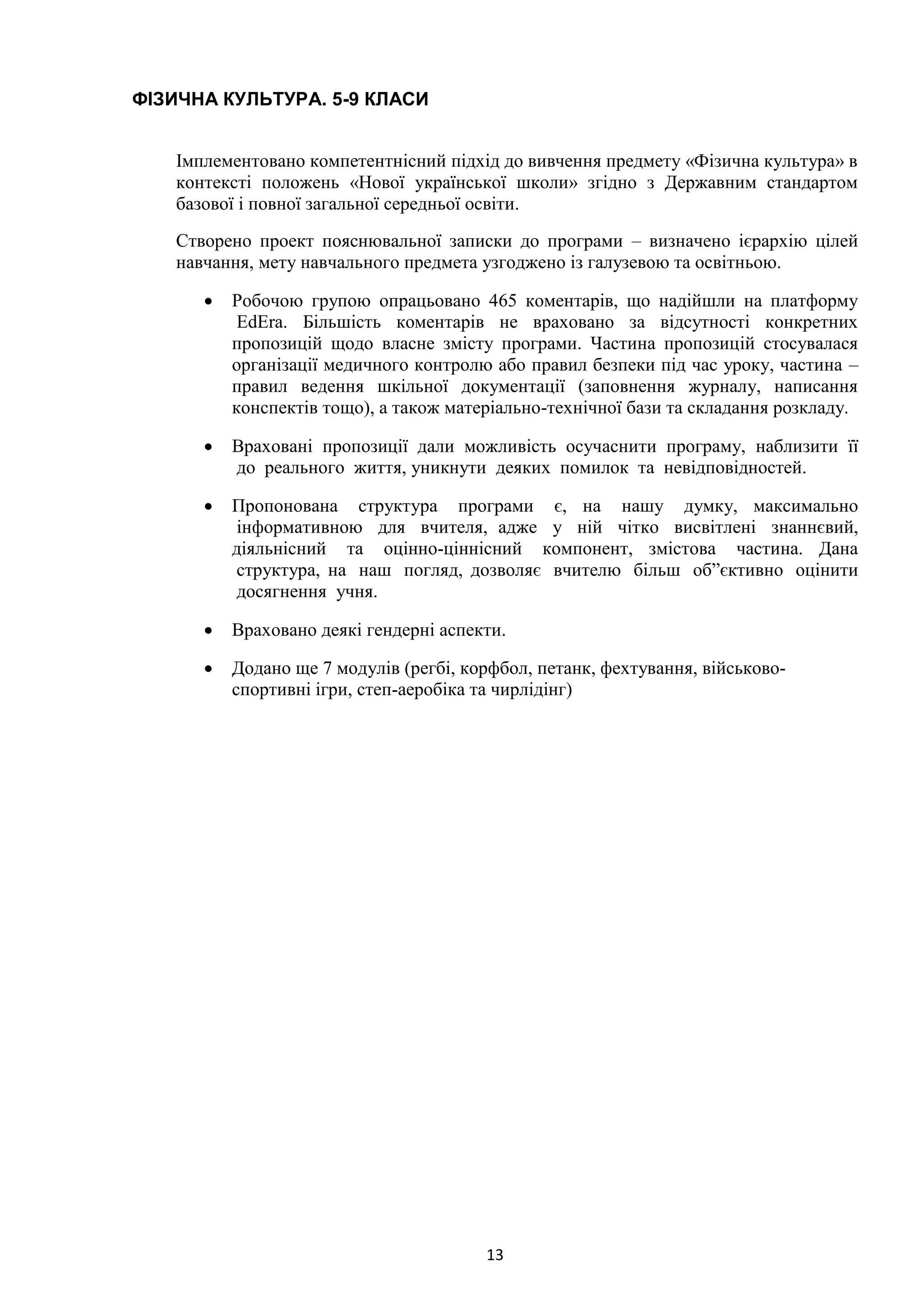 13
ФІЗИЧНА КУЛЬТУРА. 5-9 КЛАСИ
Імплементовано компетентнісний підхід до вивчення предмету «Фізична культура» в
контексті положень «Нової української школи» згідно з Державним стандартом
базової і повної загальної середньої освіти.
Створено проект пояснювальної записки до програми – визначено ієрархію цілей
навчання, мету навчального предмета узгоджено із галузевою та освітньою.
• Робочою групою опрацьовано 465 коментарів, що надійшли на платформу
EdEra. Більшість коментарів не враховано за відсутності конкретних
пропозицій щодо власне змісту програми. Частина пропозицій стосувалася
організації медичного контролю або правил безпеки під час уроку, частина –
правил ведення шкільної документації (заповнення журналу, написання
конспектів тощо), а також матеріально-технічної бази та складання розкладу.
• Враховані пропозиції дали можливість осучаснити програму, наблизити її
до реального життя, уникнути деяких помилок та невідповідностей.
• Пропонована структура програми є, на нашу думку, максимально
інформативною для вчителя, адже у ній чітко висвітлені знаннєвий,
діяльнісний та оцінно-ціннісний компонент, змістова частина. Дана
структура, на наш погляд, дозволяє вчителю більш об”єктивно оцінити
досягнення учня.
• Враховано деякі гендерні аспекти.
• Додано ще 7 модулів (регбі, корфбол, петанк, фехтування, військово-
спортивні ігри, степ-аеробіка та чирлідінг)
 