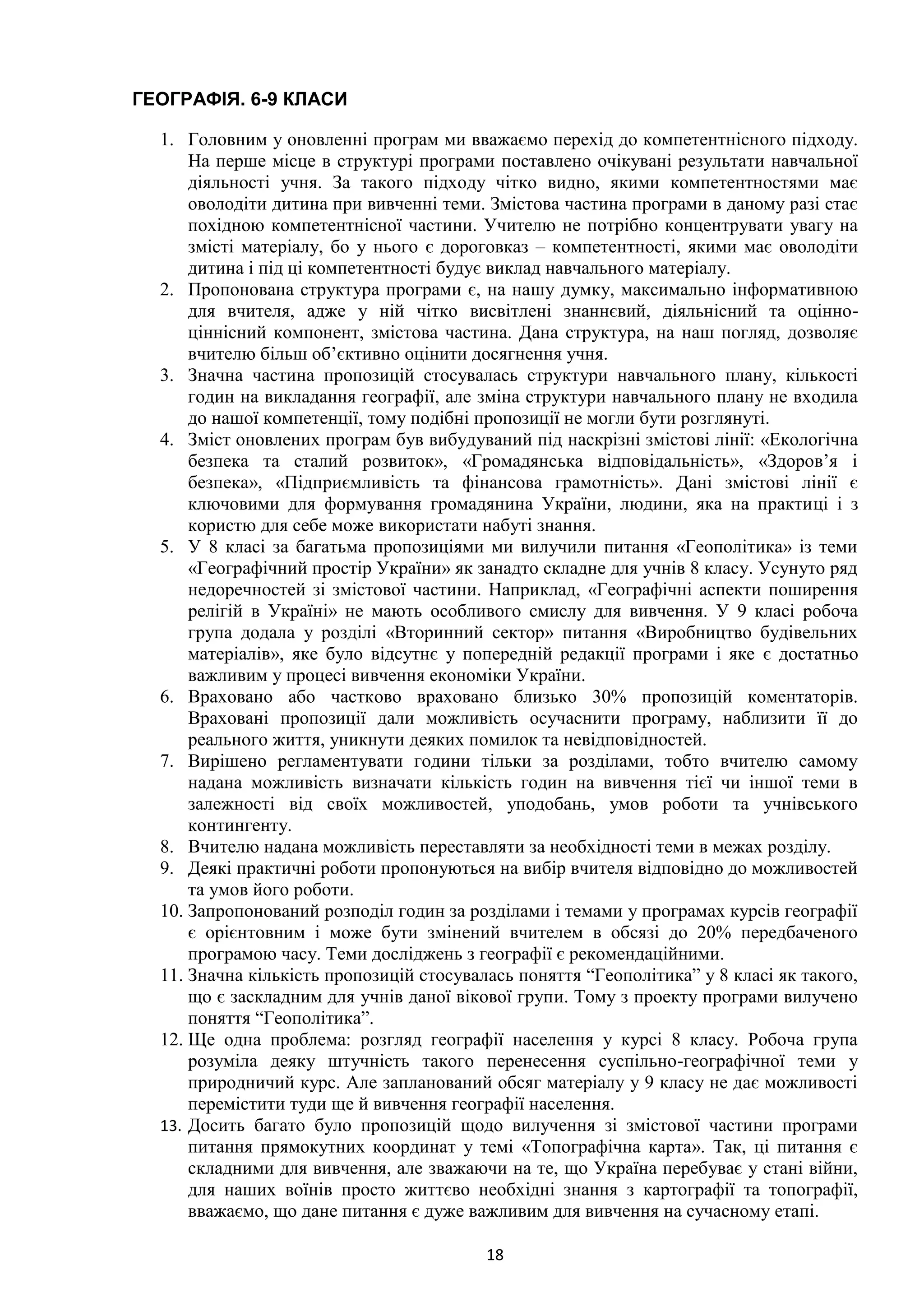 18
ГЕОГРАФІЯ. 6-9 КЛАСИ
1. Головним у оновленні програм ми вважаємо перехід до компетентнісного підходу.
На перше місце в структурі програми поставлено очікувані результати навчальної
діяльності учня. За такого підходу чітко видно, якими компетентностями має
оволодіти дитина при вивченні теми. Змістова частина програми в даному разі стає
похідною компетентнісної частини. Учителю не потрібно концентрувати увагу на
змісті матеріалу, бо у нього є дороговказ – компетентності, якими має оволодіти
дитина і під ці компетентності будує виклад навчального матеріалу.
2. Пропонована структура програми є, на нашу думку, максимально інформативною
для вчителя, адже у ній чітко висвітлені знаннєвий, діяльнісний та оцінно-
ціннісний компонент, змістова частина. Дана структура, на наш погляд, дозволяє
вчителю більш об’єктивно оцінити досягнення учня.
3. Значна частина пропозицій стосувалась структури навчального плану, кількості
годин на викладання географії, але зміна структури навчального плану не входила
до нашої компетенції, тому подібні пропозиції не могли бути розглянуті.
4. Зміст оновлених програм був вибудуваний під наскрізні змістові лінії: «Екологічна
безпека та сталий розвиток», «Громадянська відповідальність», «Здоров’я і
безпека», «Підприємливість та фінансова грамотність». Дані змістові лінії є
ключовими для формування громадянина України, людини, яка на практиці і з
користю для себе може використати набуті знання.
5. У 8 класі за багатьма пропозиціями ми вилучили питання «Геополітика» із теми
«Географічний простір України» як занадто складне для учнів 8 класу. Усунуто ряд
недоречностей зі змістової частини. Наприклад, «Географічні аспекти поширення
релігій в Україні» не мають особливого смислу для вивчення. У 9 класі робоча
група додала у розділі «Вторинний сектор» питання «Виробництво будівельних
матеріалів», яке було відсутнє у попередній редакції програми і яке є достатньо
важливим у процесі вивчення економіки України.
6. Враховано або частково враховано близько 30% пропозицій коментаторів.
Враховані пропозиції дали можливість осучаснити програму, наблизити її до
реального життя, уникнути деяких помилок та невідповідностей.
7. Вирішено регламентувати години тільки за розділами, тобто вчителю самому
надана можливість визначати кількість годин на вивчення тієї чи іншої теми в
залежності від своїх можливостей, уподобань, умов роботи та учнівського
контингенту.
8. Вчителю надана можливість переставляти за необхідності теми в межах розділу.
9. Деякі практичні роботи пропонуються на вибір вчителя відповідно до можливостей
та умов його роботи.
10. Запропонований розподіл годин за розділами і темами у програмах курсів географії
є орієнтовним і може бути змінений вчителем в обсязі до 20% передбаченого
програмою часу. Теми досліджень з географії є рекомендаційними.
11. Значна кількість пропозицій стосувалась поняття “Геополітика” у 8 класі як такого,
що є заскладним для учнів даної вікової групи. Тому з проекту програми вилучено
поняття “Геополітика”.
12. Ще одна проблема: розгляд географії населення у курсі 8 класу. Робоча група
розуміла деяку штучність такого перенесення суспільно-географічної теми у
природничий курс. Але запланований обсяг матеріалу у 9 класу не дає можливості
перемістити туди ще й вивчення географії населення.
13. Досить багато було пропозицій щодо вилучення зі змістової частини програми
питання прямокутних координат у темі «Топографічна карта». Так, ці питання є
складними для вивчення, але зважаючи на те, що Україна перебуває у стані війни,
для наших воїнів просто життєво необхідні знання з картографії та топографії,
вважаємо, що дане питання є дуже важливим для вивчення на сучасному етапі.
 