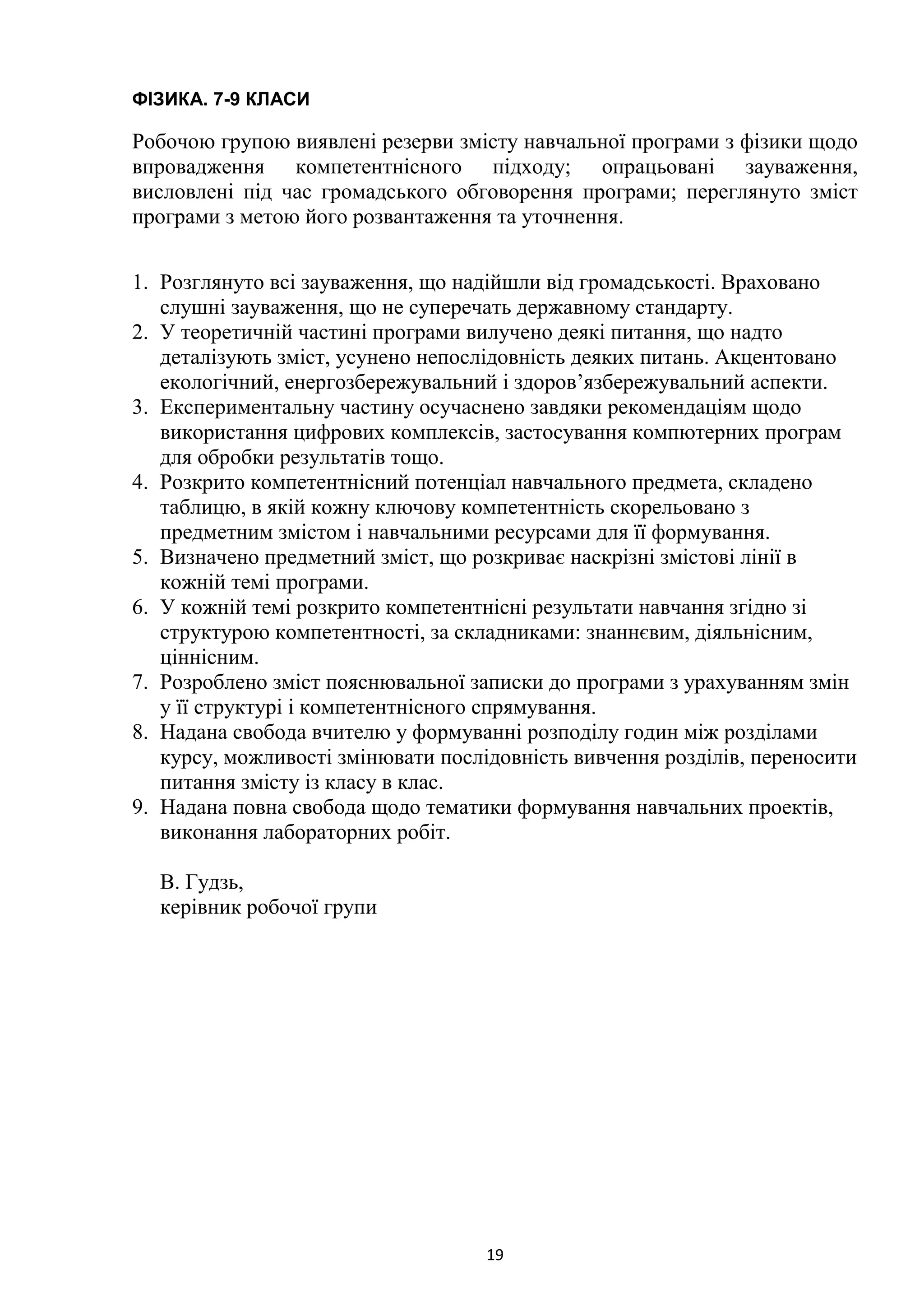 19
ФІЗИКА. 7-9 КЛАСИ
Робочою групою виявлені резерви змісту навчальної програми з фізики щодо
впровадження компетентнісного підходу; опрацьовані зауваження,
висловлені під час громадського обговорення програми; переглянуто зміст
програми з метою його розвантаження та уточнення.
1. Розглянуто всі зауваження, що надійшли від громадськості. Враховано
слушні зауваження, що не суперечать державному стандарту.
2. У теоретичній частині програми вилучено деякі питання, що надто
деталізують зміст, усунено непослідовність деяких питань. Акцентовано
екологічний, енергозбережувальний і здоров’язбережувальний аспекти.
3. Експериментальну частину осучаснено завдяки рекомендаціям щодо
використання цифрових комплексів, застосування компютерних програм
для обробки результатів тощо.
4. Розкрито компетентнісний потенціал навчального предмета, складено
таблицю, в якій кожну ключову компетентність скорельовано з
предметним змістом і навчальними ресурсами для її формування.
5. Визначено предметний зміст, що розкриває наскрізні змістові лінії в
кожній темі програми.
6. У кожній темі розкрито компетентнісні результати навчання згідно зі
структурою компетентності, за складниками: знаннєвим, діяльнісним,
ціннісним.
7. Розроблено зміст пояснювальної записки до програми з урахуванням змін
у її структурі і компетентнісного спрямування.
8. Надана свобода вчителю у формуванні розподілу годин між розділами
курсу, можливості змінювати послідовність вивчення розділів, переносити
питання змісту із класу в клас.
9. Надана повна свобода щодо тематики формування навчальних проектів,
виконання лабораторних робіт.
В. Гудзь,
керівник робочої групи
 