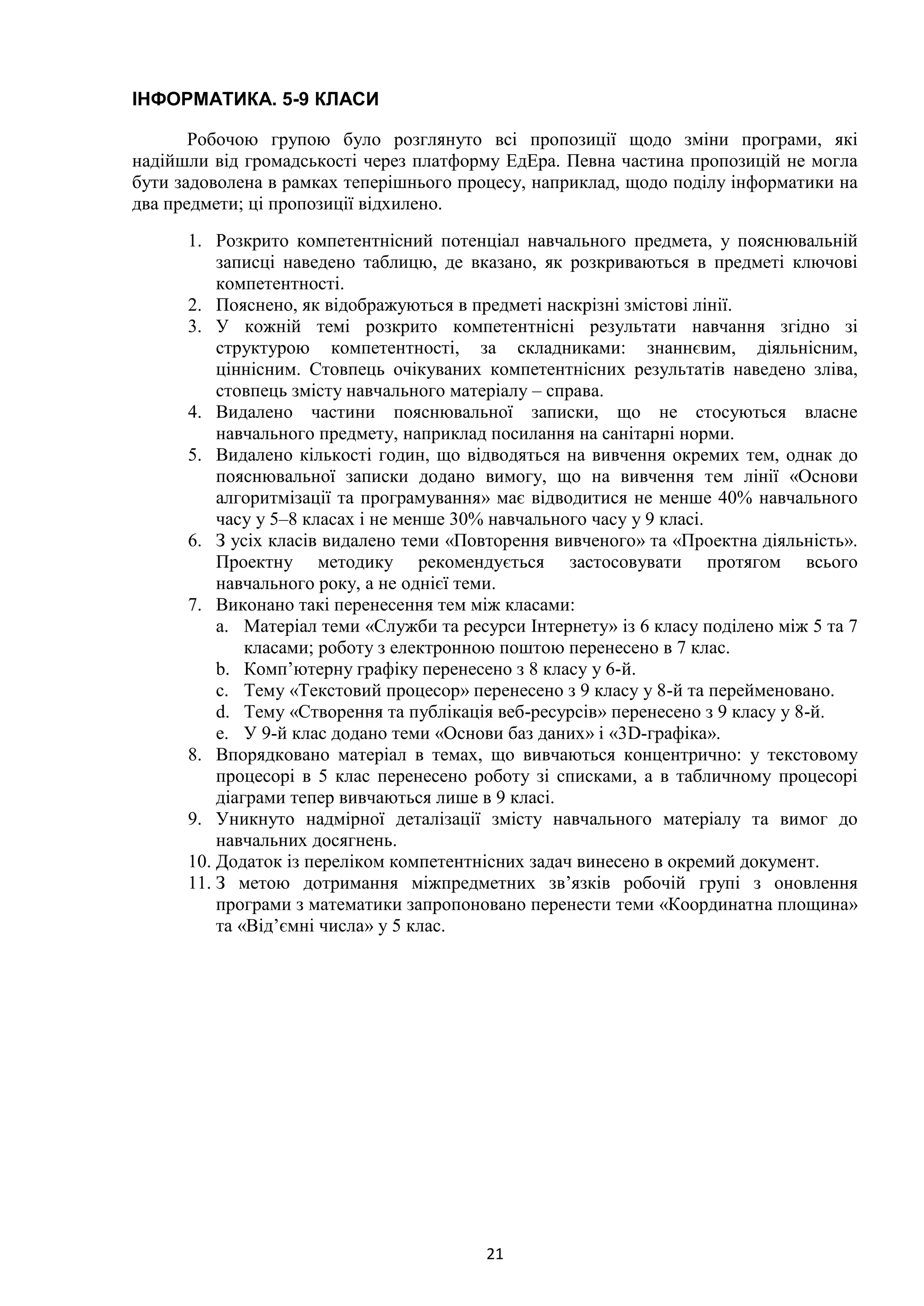 21
ІНФОРМАТИКА. 5-9 КЛАСИ
Робочою групою було розглянуто всі пропозиції щодо зміни програми, які
надійшли від громадськості через платформу ЕдЕра. Певна частина пропозицій не могла
бути задоволена в рамках теперішнього процесу, наприклад, щодо поділу інформатики на
два предмети; ці пропозиції відхилено.
1. Розкрито компетентнісний потенціал навчального предмета, у пояснювальній
записці наведено таблицю, де вказано, як розкриваються в предметі ключові
компетентності.
2. Пояснено, як відображуються в предметі наскрізні змістові лінії.
3. У кожній темі розкрито компетентнісні результати навчання згідно зі
структурою компетентності, за складниками: знаннєвим, діяльнісним,
ціннісним. Стовпець очікуваних компетентнісних результатів наведено зліва,
стовпець змісту навчального матеріалу – справа.
4. Видалено частини пояснювальної записки, що не стосуються власне
навчального предмету, наприклад посилання на санітарні норми.
5. Видалено кількості годин, що відводяться на вивчення окремих тем, однак до
пояснювальної записки додано вимогу, що на вивчення тем лінії «Основи
алгоритмізації та програмування» має відводитися не менше 40% навчального
часу у 5–8 класах і не менше 30% навчального часу у 9 класі.
6. З усіх класів видалено теми «Повторення вивченого» та «Проектна діяльність».
Проектну методику рекомендується застосовувати протягом всього
навчального року, а не однієї теми.
7. Виконано такі перенесення тем між класами:
a. Матеріал теми «Служби та ресурси Інтернету» із 6 класу поділено між 5 та 7
класами; роботу з електронною поштою перенесено в 7 клас.
b. Комп’ютерну графіку перенесено з 8 класу у 6-й.
c. Тему «Текстовий процесор» перенесено з 9 класу у 8-й та перейменовано.
d. Тему «Створення та публікація веб-ресурсів» перенесено з 9 класу у 8-й.
e. У 9-й клас додано теми «Основи баз даних» і «3D-графіка».
8. Впорядковано матеріал в темах, що вивчаються концентрично: у текстовому
процесорі в 5 клас перенесено роботу зі списками, а в табличному процесорі
діаграми тепер вивчаються лише в 9 класі.
9. Уникнуто надмірної деталізації змісту навчального матеріалу та вимог до
навчальних досягнень.
10. Додаток із переліком компетентнісних задач винесено в окремий документ.
11. З метою дотримання міжпредметних зв’язків робочій групі з оновлення
програми з математики запропоновано перенести теми «Координатна площина»
та «Від’ємні числа» у 5 клас.
 