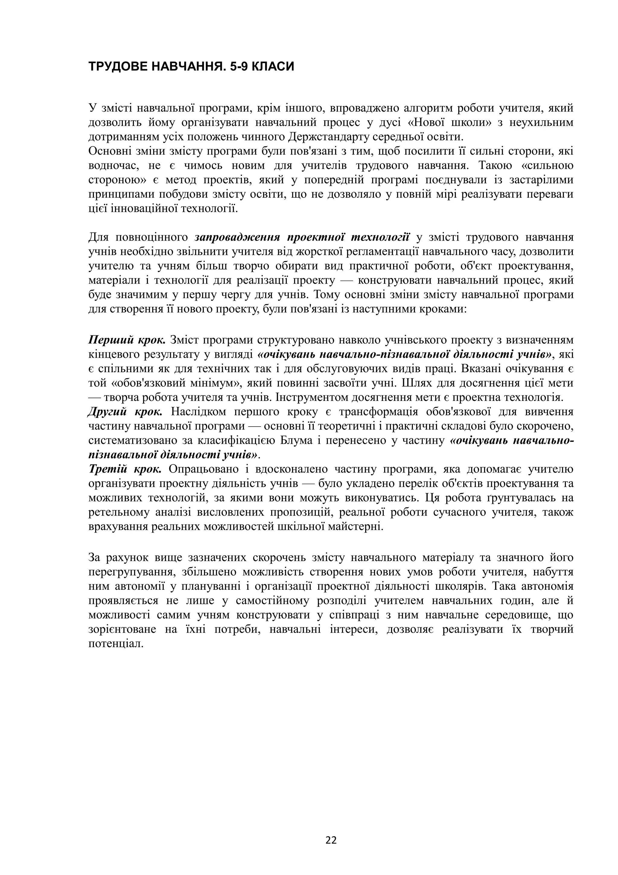 22
ТРУДОВЕ НАВЧАННЯ. 5-9 КЛАСИ
У змісті навчальної програми, крім іншого, впроваджено алгоритм роботи учителя, який
дозволить йому організувати навчальний процес у дусі «Нової школи» з неухильним
дотриманням усіх положень чинного Держстандарту середньої освіти.
Основні зміни змісту програми були пов'язані з тим, щоб посилити її сильні сторони, які
водночас, не є чимось новим для учителів трудового навчання. Такою «сильною
стороною» є метод проектів, який у попередній програмі поєднували із застарілими
принципами побудови змісту освіти, що не дозволяло у повній мірі реалізувати переваги
цієї інноваційної технології.
Для повноцінного запровадження проектної технології у змісті трудового навчання
учнів необхідно звільнити учителя від жорсткої регламентації навчального часу, дозволити
учителю та учням більш творчо обирати вид практичної роботи, об'єкт проектування,
матеріали і технології для реалізації проекту — конструювати навчальний процес, який
буде значимим у першу чергу для учнів. Тому основні зміни змісту навчальної програми
для створення її нового проекту, були пов'язані із наступними кроками:
Перший крок. Зміст програми структуровано навколо учнівського проекту з визначенням
кінцевого результату у вигляді «очікувань навчально-пізнавальної діяльності учнів», які
є спільними як для технічних так і для обслуговуючих видів праці. Вказані очікування є
той «обов'язковий мінімум», який повинні засвоїти учні. Шлях для досягнення цієї мети
— творча робота учителя та учнів. Інструментом досягнення мети є проектна технологія.
Другий крок. Наслідком першого кроку є трансформація обов'язкової для вивчення
частину навчальної програми — основні її теоретичні і практичні складові було скорочено,
систематизовано за класифікацією Блума і перенесено у частину «очікувань навчально-
пізнавальної діяльності учнів».
Третій крок. Опрацьовано і вдосконалено частину програми, яка допомагає учителю
організувати проектну діяльність учнів — було укладено перелік об'єктів проектування та
можливих технологій, за якими вони можуть виконуватись. Ця робота ґрунтувалась на
ретельному аналізі висловлених пропозицій, реальної роботи сучасного учителя, також
врахування реальних можливостей шкільної майстерні.
За рахунок вище зазначених скорочень змісту навчального матеріалу та значного його
перегрупування, збільшено можливість створення нових умов роботи учителя, набуття
ним автономії у плануванні і організації проектної діяльності школярів. Така автономія
проявляється не лише у самостійному розподілі учителем навчальних годин, але й
можливості самим учням конструювати у співпраці з ним навчальне середовище, що
зорієнтоване на їхні потреби, навчальні інтереси, дозволяє реалізувати їх творчий
потенціал.
 