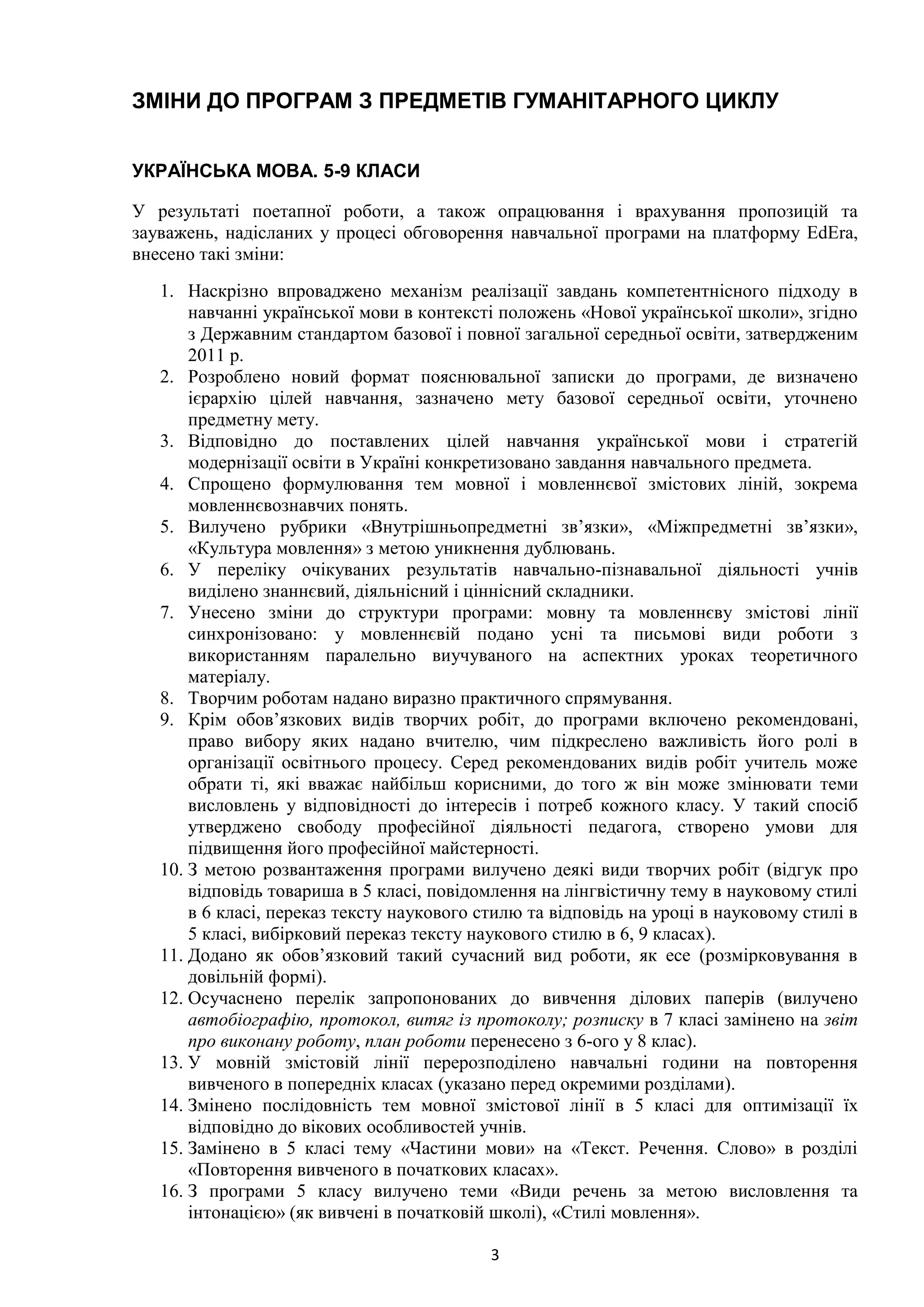 3
ЗМІНИ ДО ПРОГРАМ З ПРЕДМЕТІВ ГУМАНІТАРНОГО ЦИКЛУ
УКРАЇНСЬКА МОВА. 5-9 КЛАСИ
У результаті поетапної роботи, а також опрацювання і врахування пропозицій та
зауважень, надісланих у процесі обговорення навчальної програми на платформу EdEra,
внесено такі зміни:
1. Наскрізно впроваджено механізм реалізації завдань компетентнісного підходу в
навчанні української мови в контексті положень «Нової української школи», згідно
з Державним стандартом базової і повної загальної середньої освіти, затвердженим
2011 р.
2. Розроблено новий формат пояснювальної записки до програми, де визначено
ієрархію цілей навчання, зазначено мету базової середньої освіти, уточнено
предметну мету.
3. Відповідно до поставлених цілей навчання української мови і стратегій
модернізації освіти в Україні конкретизовано завдання навчального предмета.
4. Спрощено формулювання тем мовної і мовленнєвої змістових ліній, зокрема
мовленнєвознавчих понять.
5. Вилучено рубрики «Внутрішньопредметні зв’язки», «Міжпредметні зв’язки»,
«Культура мовлення» з метою уникнення дублювань.
6. У переліку очікуваних результатів навчально-пізнавальної діяльності учнів
виділено знаннєвий, діяльнісний і ціннісний складники.
7. Унесено зміни до структури програми: мовну та мовленнєву змістові лінії
синхронізовано: у мовленнєвій подано усні та письмові види роботи з
використанням паралельно виучуваного на аспектних уроках теоретичного
матеріалу.
8. Творчим роботам надано виразно практичного спрямування.
9. Крім обов’язкових видів творчих робіт, до програми включено рекомендовані,
право вибору яких надано вчителю, чим підкреслено важливість його ролі в
організації освітнього процесу. Серед рекомендованих видів робіт учитель може
обрати ті, які вважає найбільш корисними, до того ж він може змінювати теми
висловлень у відповідності до інтересів і потреб кожного класу. У такий спосіб
утверджено свободу професійної діяльності педагога, створено умови для
підвищення його професійної майстерності.
10. З метою розвантаження програми вилучено деякі види творчих робіт (відгук про
відповідь товариша в 5 класі, повідомлення на лінгвістичну тему в науковому стилі
в 6 класі, переказ тексту наукового стилю та відповідь на уроці в науковому стилі в
5 класі, вибірковий переказ тексту наукового стилю в 6, 9 класах).
11. Додано як обов’язковий такий сучасний вид роботи, як есе (розмірковування в
довільній формі).
12. Осучаснено перелік запропонованих до вивчення ділових паперів (вилучено
автобіографію, протокол, витяг із протоколу; розписку в 7 класі замінено на звіт
про виконану роботу, план роботи перенесено з 6-ого у 8 клас).
13. У мовній змістовій лінії перерозподілено навчальні години на повторення
вивченого в попередніх класах (указано перед окремими розділами).
14. Змінено послідовність тем мовної змістової лінії в 5 класі для оптимізації їх
відповідно до вікових особливостей учнів.
15. Замінено в 5 класі тему «Частини мови» на «Текст. Речення. Слово» в розділі
«Повторення вивченого в початкових класах».
16. З програми 5 класу вилучено теми «Види речень за метою висловлення та
інтонацією» (як вивчені в початковій школі), «Стилі мовлення».
 