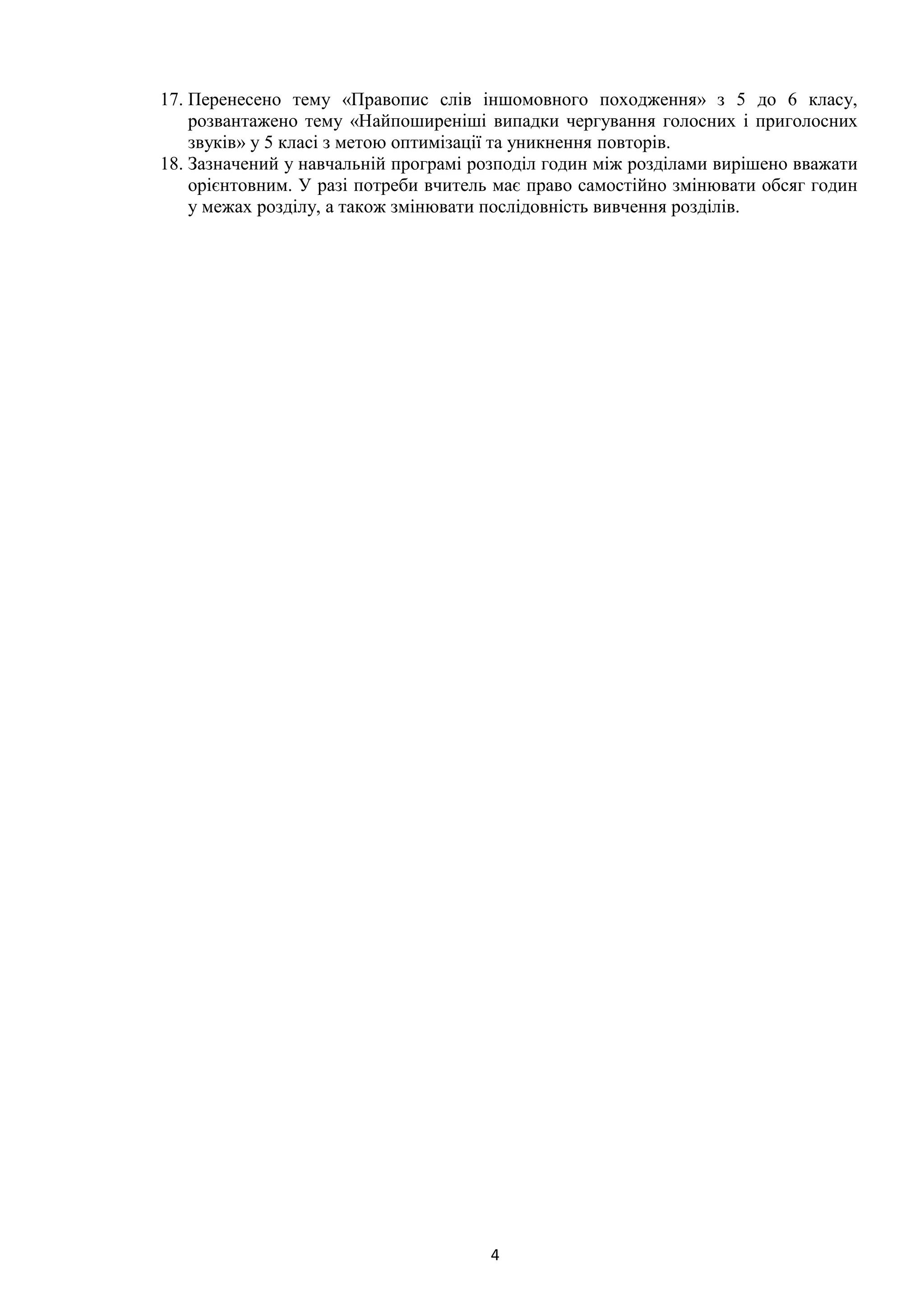 4
17. Перенесено тему «Правопис слів іншомовного походження» з 5 до 6 класу,
розвантажено тему «Найпоширеніші випадки чергування голосних і приголосних
звуків» у 5 класі з метою оптимізації та уникнення повторів.
18. Зазначений у навчальній програмі розподіл годин між розділами вирішено вважати
орієнтовним. У разі потреби вчитель має право самостійно змінювати обсяг годин
у межах розділу, а також змінювати послідовність вивчення розділів.
 