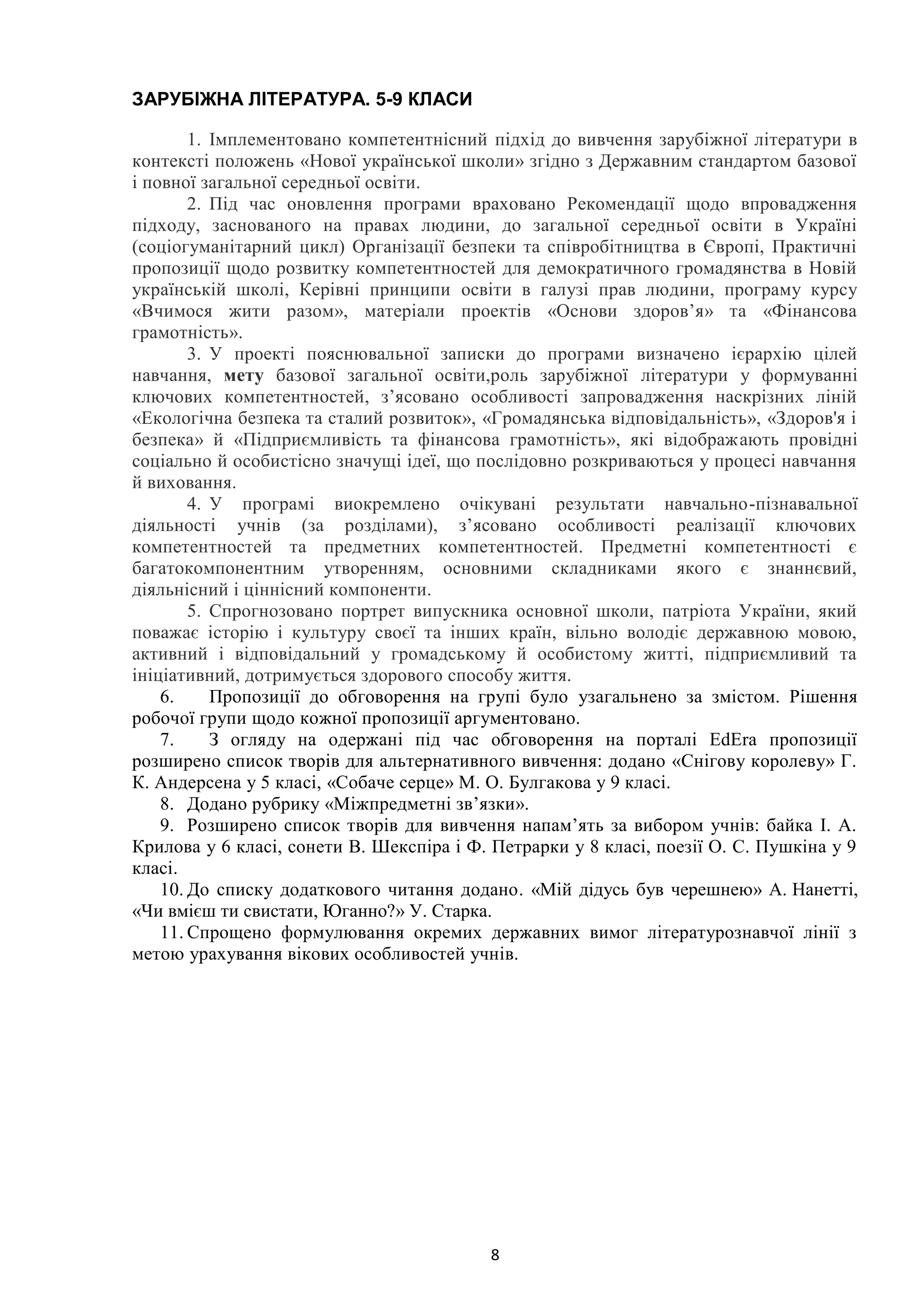 8
ЗАРУБІЖНА ЛІТЕРАТУРА. 5-9 КЛАСИ
1. Імплементовано компетентнісний підхід до вивчення зарубіжної літератури в
контексті положень «Нової української школи» згідно з Державним стандартом базової
і повної загальної середньої освіти.
2. Під час оновлення програми враховано Рекомендації щодо впровадження
підходу, заснованого на правах людини, до загальної середньої освіти в Україні
(соціогуманітарний цикл) Організації безпеки та співробітництва в Європі, Практичні
пропозиції щодо розвитку компетентностей для демократичного громадянства в Новій
українській школі, Керівні принципи освіти в галузі прав людини, програму курсу
«Вчимося жити разом», матеріали проектів «Основи здоров’я» та «Фінансова
грамотність».
3. У проекті пояснювальної записки до програми визначено ієрархію цілей
навчання, мету базової загальної освіти,роль зарубіжної літератури у формуванні
ключових компетентностей, з’ясовано особливості запровадження наскрізних ліній
«Екологічна безпека та сталий розвиток», «Громадянська відповідальність», «Здоров'я і
безпека» й «Підприємливість та фінансова грамотність», які відображають провідні
соціально й особистісно значущі ідеї, що послідовно розкриваються у процесі навчання
й виховання.
4. У програмі виокремлено очікувані результати навчально-пізнавальної
діяльності учнів (за розділами), з’ясовано особливості реалізації ключових
компетентностей та предметних компетентностей. Предметні компетентності є
багатокомпонентним утворенням, основними складниками якого є знаннєвий,
діяльнісний і ціннісний компоненти.
5. Спрогнозовано портрет випускника основної школи, патріота України, який
поважає історію і культуру своєї та інших країн, вільно володіє державною мовою,
активний і відповідальний у громадському й особистому житті, підприємливий та
ініціативний, дотримується здорового способу життя.
6. Пропозиції до обговорення на групі було узагальнено за змістом. Рішення
робочої групи щодо кожної пропозиції аргументовано.
7. З огляду на одержані під час обговорення на порталі EdEra пропозиції
розширено список творів для альтернативного вивчення: додано «Снігову королеву» Г.
К. Андерсена у 5 класі, «Собаче серце» М. О. Булгакова у 9 класі.
8. Додано рубрику «Міжпредметні зв’язки».
9. Розширено список творів для вивчення напам’ять за вибором учнів: байка І. А.
Крилова у 6 класі, сонети В. Шекспіра і Ф. Петрарки у 8 класі, поезії О. С. Пушкіна у 9
класі.
10. До списку додаткового читання додано. «Мій дідусь був черешнею» А. Нанетті,
«Чи вмієш ти свистати, Юганно?» У. Cтарка.
11. Спрощено формулювання окремих державних вимог літературознавчої лінії з
метою урахування вікових особливостей учнів.
 