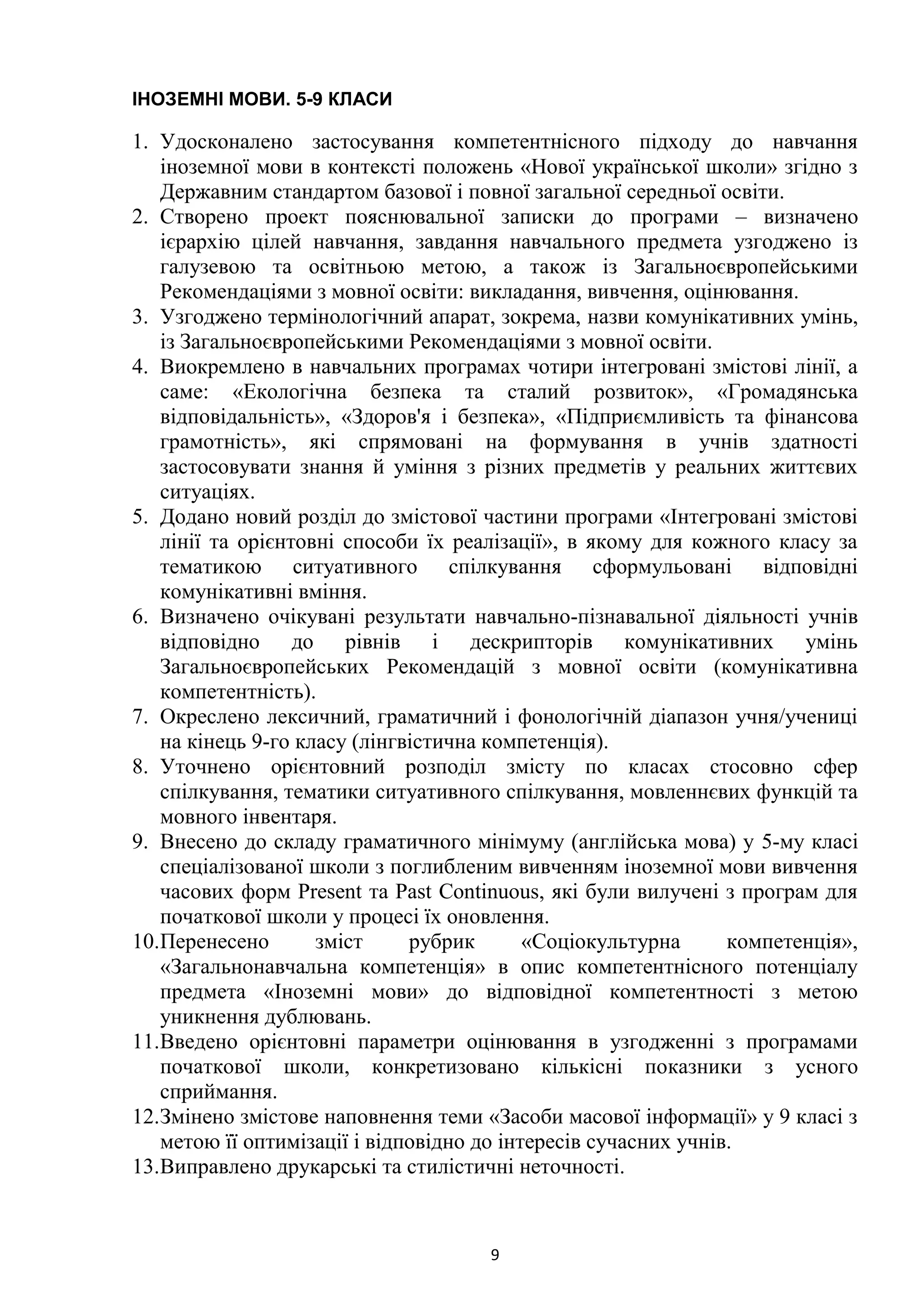 9
ІНОЗЕМНІ МОВИ. 5-9 КЛАСИ
1. Удосконалено застосування компетентнісного підходу до навчання
іноземної мови в контексті положень «Нової української школи» згідно з
Державним стандартом базової і повної загальної середньої освіти.
2. Створено проект пояснювальної записки до програми – визначено
ієрархію цілей навчання, завдання навчального предмета узгоджено із
галузевою та освітньою метою, а також із Загальноєвропейськими
Рекомендаціями з мовної освіти: викладання, вивчення, оцінювання.
3. Узгоджено термінологічний апарат, зокрема, назви комунікативних умінь,
із Загальноєвропейськими Рекомендаціями з мовної освіти.
4. Виокремлено в навчальних програмах чотири інтегровані змістові лінії, а
саме: «Екологічна безпека та сталий розвиток», «Громадянська
відповідальність», «Здоров'я і безпека», «Підприємливість та фінансова
грамотність», які спрямовані на формування в учнів здатності
застосовувати знання й уміння з різних предметів у реальних життєвих
ситуаціях.
5. Додано новий розділ до змістової частини програми «Інтегровані змістові
лінії та орієнтовні способи їх реалізації», в якому для кожного класу за
тематикою ситуативного спілкування сформульовані відповідні
комунікативні вміння.
6. Визначено очікувані результати навчально-пізнавальної діяльності учнів
відповідно до рівнів і дескрипторів комунікативних умінь
Загальноєвропейських Рекомендацій з мовної освіти (комунікативна
компетентність).
7. Окреслено лексичний, граматичний і фонологічній діапазон учня/учениці
на кінець 9-го класу (лінгвістична компетенція).
8. Уточнено орієнтовний розподіл змісту по класах стосовно сфер
спілкування, тематики ситуативного спілкування, мовленнєвих функцій та
мовного інвентаря.
9. Внесено до складу граматичного мінімуму (англійська мова) у 5-му класі
спеціалізованої школи з поглибленим вивченням іноземної мови вивчення
часових форм Present та Past Continuous, які були вилучені з програм для
початкової школи у процесі їх оновлення.
10.Перенесено зміст рубрик «Соціокультурна компетенція»,
«Загальнонавчальна компетенція» в опис компетентнісного потенціалу
предмета «Іноземні мови» до відповідної компетентності з метою
уникнення дублювань.
11.Введено орієнтовні параметри оцінювання в узгодженні з програмами
початкової школи, конкретизовано кількісні показники з усного
сприймання.
12.Змінено змістове наповнення теми «Засоби масової інформації» у 9 класі з
метою її оптимізації і відповідно до інтересів сучасних учнів.
13.Виправлено друкарські та стилістичні неточності.
 