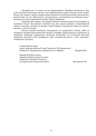 11
— Програми для 7–9 класів суттєво «розвантажено». Відібрано відповідні до віку
учнів навчальні досягнення, частину з них сформульовано заново, декілька тем об’єднано.
Відтак учні зможуть здобути знання (базові відомості), розуміння (ключові ідеї/поняття) і
вміння (тобто дії, що забезпечують систематизацію, застосування й поглиблення знань і
розумінь) на основі опрацювання менших обсягів інформації.
— Запропоновано варіант для синхронізованого вивчення курсів історії України та
всесвітньої історії. Послідовність вивчення тем двох курсів наведено в пояснювальній
записці і вступних частинах до програм історії України і всесвітньої історії для сьомого,
восьмого і дев’ятого класів.
— Розділи програм доповнено посиланнями на міжпредметні зв’язки, тобто на
можливості використання навчальних ресурсів географії, природознавства, української та
зарубіжної літератури, інформатики, мистецтва. Положення, які стосуються реалізації
наскрізних змістових ліній, відображено через очікувані результати і зміст навчально-
пізнавальної діяльності.
Голова Робочої групи,
доцент кафедри новітньої історії України ім. М.Грушевського
Львівського національного університету ім. І.Франка Мудрий М.М.
Модератор Робочої групи,
завідувач кабінету розвитку освіти
Львівського обласного інституту
післядипломної педагогічної освіти Пастушенко Р.Я.
 
