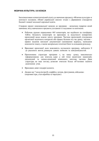 13
ФІЗИЧНА КУЛЬТУРА. 5-9 КЛАСИ
Імплементовано компетентнісний підхід до вивчення предмету «Фізична культура» в
контексті положень «Нової української школи» згідно з Державним стандартом
базової і повної загальної середньої освіти.
Створено проект пояснювальної записки до програми – визначено ієрархію цілей
навчання, мету навчального предмета узгоджено із галузевою та освітньою.
• Робочою групою опрацьовано 465 коментарів, що надійшли на платформу
EdEra. Більшість коментарів не враховано за відсутності конкретних
пропозицій щодо власне змісту програми. Частина пропозицій стосувалася
організації медичного контролю або правил безпеки під час уроку, частина –
правил ведення шкільної документації (заповнення журналу, написання
конспектів тощо), а також матеріально-технічної бази та складання розкладу.
• Враховані пропозиції дали можливість осучаснити програму, наблизити її
до реального життя, уникнути деяких помилок та невідповідностей.
• Пропонована структура програми є, на нашу думку, максимально
інформативною для вчителя, адже у ній чітко висвітлені знаннєвий,
діяльнісний та оцінно-ціннісний компонент, змістова частина. Дана
структура, на наш погляд, дозволяє вчителю більш об”єктивно оцінити
досягнення учня.
• Враховано деякі гендерні аспекти.
• Додано ще 7 модулів (регбі, корфбол, петанк, фехтування, військово-
спортивні ігри, степ-аеробіка та чирлідінг)
 