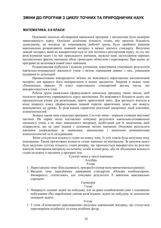 15
ЗМІНИ ДО ПРОГРАМ З ЦИКЛУ ТОЧНИХ ТА ПРИРОДНИЧИХ НАУК
МАТЕМАТИКА. 5-9 КЛАСИ
Основним посилом обговорення навчальної програми з математики була надмірна
завантаженість курсу. Оскільки додаткова кількість годин, яку просила більшість
дописувачів, не входила до повноважень робочої групи, було прийнято рішення
максимально розвантажити наявний матеріал в межах діючого стандарту. Вилучено
деякий матеріал, який не використовується ні для логічного розгортання курсу, ні під час
розв’язування задач і не має прикладного значення, звужено межі застосування окремих
математичних фактів, зменшено обсяг громіздких обчислень і перетворень. При цьому до
програми не включався новий зміст навчання.
Розвантаження відбулося і шляхом уточнення, корегування очікуваних результатів
навчально-пізнавальної діяльності учнів з метою спрощення деяких з них, уникнення
надмірної їх деталізації.
Проаналізовано міжпредметні зв'язки, по можливості переставлено математичний
матеріал для кращого його використання в інших предметах. Зокрема в межах теми
«Раціональні вирази» (8 клас) переставлено стандартний вигляд числа, що
використовується в хімії.
Робоча група намагалася сформулювати навчальну програму таким чином, щоб
посилити практичну спрямованість курсу математики. По можливості більшість задач, що
пропонуються учням для розв'язання, мають практичний зміст. Для зручності вчителя в
кінці кожного класу сформульовано певний перелік практичних задач, що можуть
виконуватись на уроках. Їх розв’язання сприятиме реалізації наскрізних ліній ключових
компетентностей.
Зазнала також змін структура програми. Суттєва зміна - порядок стовпців змістової
частини. На перше місце поставлено очікувані результати навчально-пізнавальної
діяльності учнів, а не зміст навчального матеріалу, необхідний для їх досягнення, щоб
підкреслити, що не самі знання є основною метою навчання. Очікувані результати
навчання упорядковані за знаннєвим, діяльнісним і ціннісним компонентами
компетентностей та їх складниками.
Зміни стосуються кількості годин на кожну тему. Із усіх класів було вилучено тему
повторення. Також орієнтовану кількість годин замінено на мінімальну. За рахунок цього
було виділено суттєву кількість годин резерву, що пропонується використати на розгляд
вчителя: повторення матеріалу на початку та/або в кінці року, або на збільшення кількості
годин на кожну із вказаних у програмі тем.
Суттєві зміни у змісті навчання
Алгебра
9 клас
1. Переставлена тема «Послідовності, прогресії» (тепер вона вивчатиметься раніше).
2. Введено тему передбачену державним стандартом «Основи комбінаторики,
ймовірності, статистики», але очікувані результати її вивчення максимально
спрощені.
Геометрія
7 клас
1. Повернуто основні задачі на побудову, але на рівні ознайомлення саме з основними
побудовами (без вироблення уміння розв’язувати задачі на побудову за допомогою
основних задач).
9 клас
1. З теми «Геометричні перетворення» вилучено навчальний матеріал, що стосується
перетворення подібності та площ подібних фігур.
 