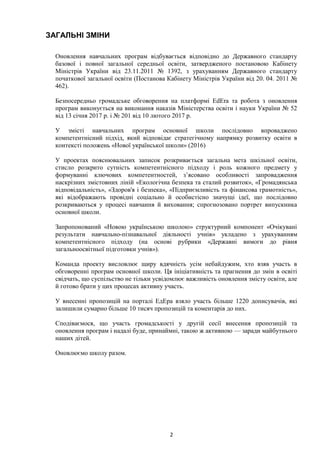 2
ЗАГАЛЬНІ ЗМІНИ
Оновлення навчальних програм відбувається відповідно до Державного стандарту
базової і повної загальної середньої освіти, затвердженого постановою Кабінету
Міністрів України від 23.11.2011 № 1392, з урахуванням Державного стандарту
початкової загальної освіти (Постанова Кабінету Міністрів України від 20. 04. 2011 №
462).
Безпосередньо громадське обговорення на платформі EdEra та робота з оновлення
програм виконується на виконання наказів Міністерства освіти і науки України № 52
від 13 січня 2017 р. і № 201 від 10 лютого 2017 р.
У змісті навчальних програм основної школи послідовно впроваджено
компетентнісний підхід, який відповідає стратегічному напрямку розвитку освіти в
контексті положень «Нової української школи» (2016)
У проектах пояснювальних записок розкривається загальна мета шкільної освіти,
стисло розкрито сутність компетентнісного підходу і роль кожного предмету у
формуванні ключових компетентностей, з’ясовано особливості запровадження
наскрізних змістовних ліній «Екологічна безпека та сталий розвиток», «Громадянська
відповідальність», «Здоров'я і безпека», «Підприємливість та фінансова грамотність»,
які відображають провідні соціально й особистісно значущі ідеї, що послідовно
розкриваються у процесі навчання й виховання; спрогнозовано портрет випускника
основної школи.
Запропонований «Новою українською школою» структурний компонент «Очікувані
результати навчально-пізнавальної діяльності учнів» укладено з урахуванням
компетентнісного підходу (на основі рубрики «Державні вимоги до рівня
загальноосвітньої підготовки учнів»).
Команда проекту висловлює щиру вдячність усім небайдужим, хто взяв участь в
обговоренні програм основної школи. Ця ініціативність та прагнення до змін в освіті
свідчать, що суспільство не тільки усвідомлює важливість оновлення змісту освіти, але
й готово брати у цих процесах активну участь.
У внесенні пропозицій на порталі ЕдЕра взяло участь більше 1220 дописувачів, які
залишили сумарно більше 10 тисяч пропозицій та коментарів до них.
Сподіваємося, що участь громадськості у другій сесії внесення пропозицій та
оновлення програм і надалі буде, принаймні, такою ж активною — заради майбутнього
наших дітей.
Оновлюємо школу разом.
 