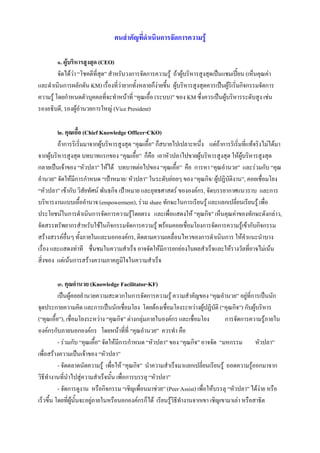 คนสําคัญที่ดําเนินการจัดการความรู

         ๑. ผูบริหารสูงสุด (CEO)
         จัดไดวา “โชคดีที่สุด” สําหรับวงการจัดการความรู ถาผูบริหารสูงสุดเปนแชมเปยน (เห็นคุณคา
                                                                                          
และดําเนินการผลักดัน KM) เรื่องที่วายากทั้งหลายก็งายขึ้น ผูบริหารสูงสุดควรเปนผูริเริ่มกิจกรรมจัดการ
ความรู โดยกําหนดตัวบุคคลที่จะทําหนาที่ “คุณเอื้อ (ระบบ)” ของ KM ซึ่งควรเปนผูบริหารระดับสูง เชน
รองอธิบดี, รองผูอํานวยการใหญ (Vice President)

         ๒. คุณเอื้อ (Chief Knowledge Officer-CKO)
         ถาการริเริ่มมาจากผูบริหารสูงสุด “คุณเอื้อ” ก็สบายไปเปลาะหนึ่ง แตถาการริเริ่มที่แทจริงไมไดมา
จากผูบริหารสูงสุด บทบาทแรกของ “คุณเอือ” ก็คือ เอาหัวปลาไปขายผูบริหารสูงสุด ใหผูบริหารสูงสุด
                                            ้
กลายเปนเจาของ “หัวปลา” ใหได บทบาทตอไปของ “คุณเอื้อ” คือ การหา “คุณอํานวย” และรวมกับ “คุณ
อํานวย” จัดใหมีการกําหนด “เปาหมาย/ หัวปลา” ในระดับยอยๆ ของ “คุณกิจ/ ผูปฏิบัติงาน”, คอยเชือมโยง ่
“หัวปลา” เขากับ วิสัยทัศน พันธกิจ เปาหมาย และยุทธศาสตร ขององคกร, จัดบรรยากาศแนวราบ และการ
บริหารงานแบบเอื้ออํานาจ (empowerment), รวม share ทักษะในการเรียนรู และแลกเปลี่ยนเรียนรู เพื่อ
ประโยชนในการดําเนินการจัดการความรูโดยตรง และเพื่อแสดงให “คุณกิจ” เห็นคุณคาของทักษะดังกลาว,
                                          
จัดสรรทรัพยากรสําหรับใชในกิจกรรมจัดการความรู พรอมคอยเชื่อมโยงการจัดการความรูเขากับกิจกรรม
สรางสรรคอื่นๆ ทั้งภายในและนอกองคกร, ติดตามความเคลื่อนไหวของการดําเนินการ ใหคําแนะนําบาง
เรื่อง และแสดงทาที ชื่นชมในความสําเร็จ อาจจัดใหมีการยกยองในผลสําเร็จและใหรางวัลที่อาจไมเนน
สิ่งของ แตเนนการสรางความภาคภูมใจในความสําเร็จ
                                       ิ

          ๓. คุณอํานวย (Knowledge Facilitator-KF)
          เปนผูคอยอํานวยความสะดวกในการจัดการความรู ความสําคัญของ “คุณอํานวย” อยูที่การเปนนัก
จุดประกายความคิด และการเปนนักเชื่อมโยง โดยตองเชือมโยงระหวางผูปฏิบัติ (“คุณกิจ”) กับผูบริหาร
                                                         ่
(“คุณเอื้อ”), เชื่อมโยงระหวาง “คุณกิจ” ตางกลุมภายในองคกร และเชื่อมโยง         การจัดการความรูภายใน
องคกรกับภายนอกองคกร โดยหนาที่ที่ “คุณอํานวย” ควรทํา คือ
          - รวมกับ “คุณเอื้อ” จัดใหมีการกําหนด “หัวปลา” ของ “คุณกิจ” อาจจัด “มหกรรม หัวปลา”
เพื่อสรางความเปนเจาของ “หัวปลา”
          - จัดตลาดนัดความรู เพื่อให “คุณกิจ” นําความสําเร็จมาแลกเปลี่ยนเรียนรู ถอดความรูออกมาจาก
วิธีทํางานที่นําไปสูความสําเร็จนั้น เพื่อการบรรลุ “หัวปลา”
          - จัดการดูงาน หรือกิจกรรม “เชิญเพื่อนมาชวย” (Peer Assist) เพื่อใหบรรลุ “หัวปลา” ไดงาย หรือ
                                                                                                 
เร็วขึ้น โดยที่ผูนั้นจะอยูภายในหรือนอกองคกรก็ได เรียนรูวิธีทํางานจากเขา เชิญเขามาเลา หรือสาธิต
                           
 