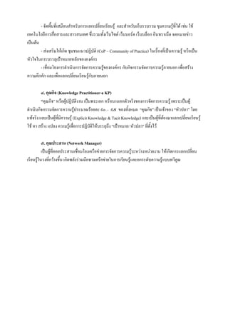 - จัดพืนที่เสมือนสําหรับการแลกเปลี่ยนเรียนรู และสําหรับเก็บรวบรวม ขุมความรูที่ได เชน ใช
                ้
เทคโนโลยีการสื่อสารและสารสนเทศ ซึ่งรวมทั้งเว็บไซต เว็บบอรด เว็บบล็อก อินทราเน็ต จดหมายขาว
เปนตน
        - สงเสริมใหเกิด ชุมชนแนวปฏิบัติ (CoP – Community of Practice) ในเรื่องที่เปนความรู หรือเปน
หัวใจในการบรรลุเปาหมายหลักขององคกร
        - เชื่อมโยงการดําเนินการจัดการความรูขององคกร กับกิจกรรมจัดการความรูภายนอก เพื่อสราง
ความคึกคัก และเพื่อแลกเปลี่ยนเรียนรูกับภายนอก
                                    

         ๔. คุณกิจ (Knowledge Practitioner-a KP)
         “คุณกิจ” หรือผูปฏิบัติงาน เปนพระเอก หรือนางเอกตัวจริงของการจัดการความรู เพราะเปนผู
ดําเนินกิจกรรมจัดการความรูประมาณรอยละ ๙๐ – ๙๕ ของทั้งหมด “คุณกิจ” เปนเจาของ “หัวปลา” โดย
แทจริง และเปนผูที่มีความรู (Explicit Knowledge & Tacit Knowledge) และเปนผูที่ตองมาแลกเปลี่ยนเรียนรู
                                                                                    
ใช หา สราง แปลง ความรูเพื่อการปฏิบัติใหบรรลุถึง “เปาหมาย/ หัวปลา" ที่ตั้งไว

          ๕. คุณประสาน (Network Manager)
          เปนผูที่คอยประสานเชื่อมโยงเครือขายการจัดการความรูระหวางหนวยงาน ใหเกิดการแลกเปลี่ยน
เรียนรูในวงทีกวางขึ้น เกิดพลังรวมมือทางเครือขายในการเรียนรูและยกระดับความรูแบบทวีคณ
               ่                                                                        ู
 