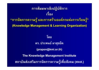 การสัมมนาเชิงปฏิบัติการ
                      เรื่อง
“การจัดการความรู และการสรางองคกรแหงการเรียนรู”
 (Knowledge Management & Learning Organization)

                        โดย
                ดร. ประพนธ ผาสุขยืด
                 (prapon@kmi.or.th)
      The Knowledge Management Institute
  สถาบันสงเสริมการจัดการความรูเพื่อสังคม (สคส.)
 