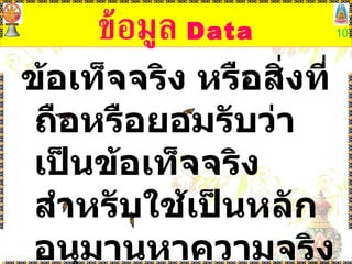 ข้อมูล  Data ข้อเท็จจริง หรือสิ่งที่ถือหรือยอมรับว่าเป็นข้อเท็จจริง สำหรับใช้เป็นหลักอนุมานหาความจริงหรือการคำนวณ  ( ราชบัณฑิตยสถาน ) 