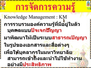 การจัดการความรู้ Knowledge Management  :  KM การรวบรวมองค์ความรู้ที่มีอยู่ในตัวบุคคลแบบ ปัจเจกปัญญา มาพัฒนาให้เป็นระบบ สาธารณปัญญา ในรูปของเอกสารและสื่อต่างๆ  เพื่อให้บุคลากรในมหาวิทยาลัยสามารถเข้าถึงและนำไปใช้ทำงานอย่างมี ประสิทธิภาพ 