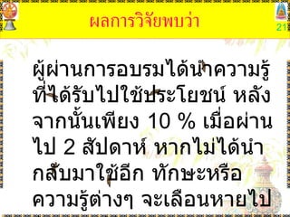 ผลการวิจัยพบว่า ผู้ผ่านการอบรมได้นำความรู้ที่ได้รับไปใช้ประโยชน์ หลังจากนั้นเพียง  10 %  เมื่อผ่านไป  2  สัปดาห์ หากไม่ได้นำ กลับมาใช้อีก ทักษะหรือความรู้ต่างๆ จะเลือนหายไปร่วม  87 % 