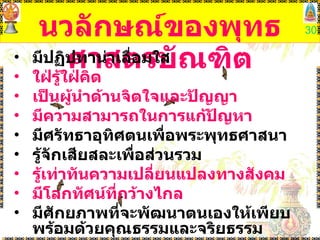 นวลักษณ์ของพุทธศาสตรบัณฑิต มีปฏิปทาน่าเลื่อมใส  ใฝ่รู้ใฝ่คิด   เป็นผู้นำด้านจิตใจและปัญญา  มีความสามารถในการแก้ปัญหา   มีศรัทธาอุทิศตนเพื่อพระพุทธศาสนา  รู้จักเสียสละเพื่อส่วนรวม  รู้เท่าทันความเปลี่ยนแปลงทางสังคม  มีโลกทัศน์ที่กว้างไกล  มีศักยภาพที่จะพัฒนาตนเองให้เพียบพร้อมด้วยคุณธรรมและจริยธรรม 