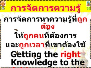 การจัดการความรู้ การจัดการหาความรู้ที่ ถูกต้อง ให้ ถูกคน ที่ต้องการ และ ถูกเวลา ที่เขาต้องใช้ Getting the  right  Knowledge to the  right  people at the  right  time 