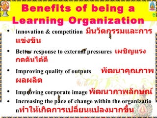 Benefits of being a Learning Organization I nnovation & competition  มีนวัตกรรมและการแข่งขัน Better response to external pressures  เผชิญแรงกดดันได้ดี Improving quality of outputs  พัฒนาคุณภาพผลผลิต Improving corporate image  พัฒนาภาพลักษณ์ Increasing the pace of change within the organization ทำให้เกิดการเปลี่ยนแปลงมากขึ้น Sustainable Development  มีการพัฒนาอย่างยั่งยืน 