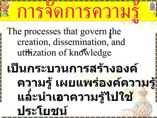 การจัดการความรู้ The processes that govern the creation, dissemination, and utilization of knowledge เป็นกระบวนการสร้างองค์ความรู้ เผยแพร่องค์ความรู้ และนำเอาความรู้ไปใช้ประโยชน์ (Brian Newman, 1991) 