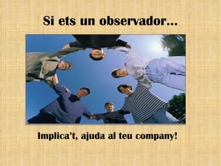 Si ets un observador… Implica’t, ajuda al teu company! 